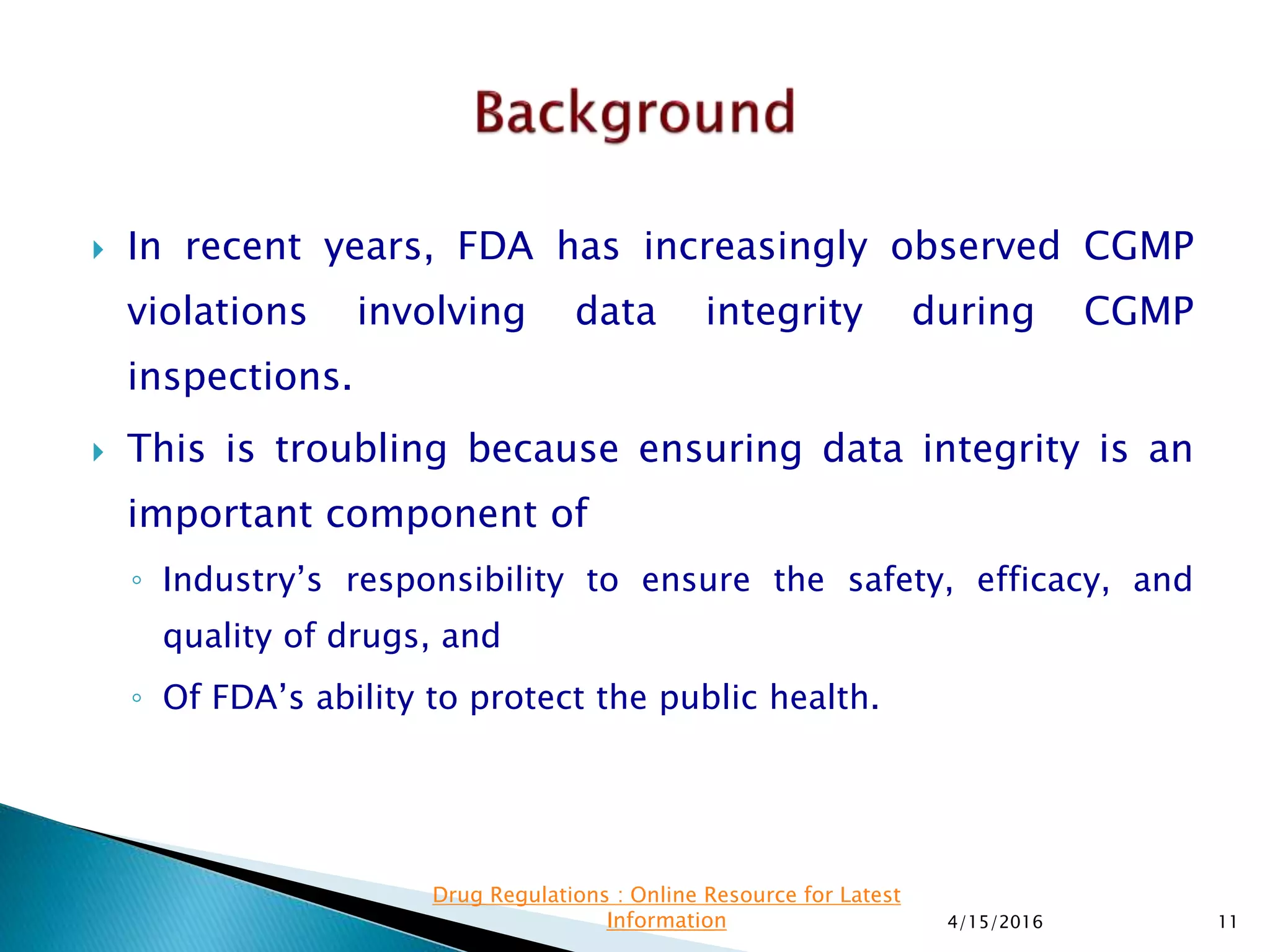  In recent years, FDA has increasingly observed CGMP
violations involving data integrity during CGMP
inspections.
 This is troubling because ensuring data integrity is an
important component of
◦ Industry’s responsibility to ensure the safety, efficacy, and
quality of drugs, and
◦ Of FDA’s ability to protect the public health.
4/15/2016 11
Drug Regulations : Online Resource for Latest
Information
 