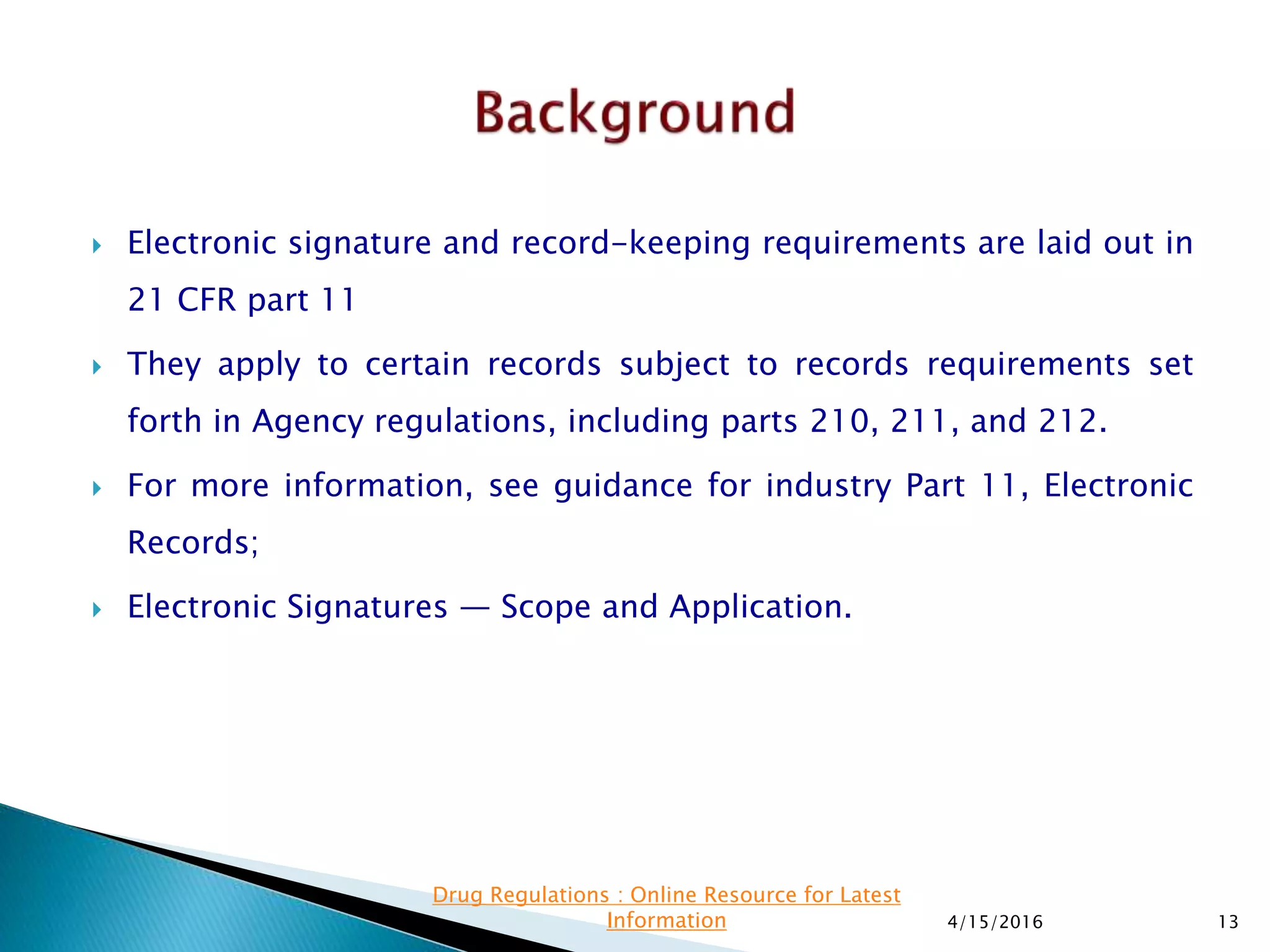 Electronic signature and record-keeping requirements are laid out in
21 CFR part 11
 They apply to certain records subject to records requirements set
forth in Agency regulations, including parts 210, 211, and 212.
 For more information, see guidance for industry Part 11, Electronic
Records;
 Electronic Signatures — Scope and Application.
4/15/2016 13
Drug Regulations : Online Resource for Latest
Information
 