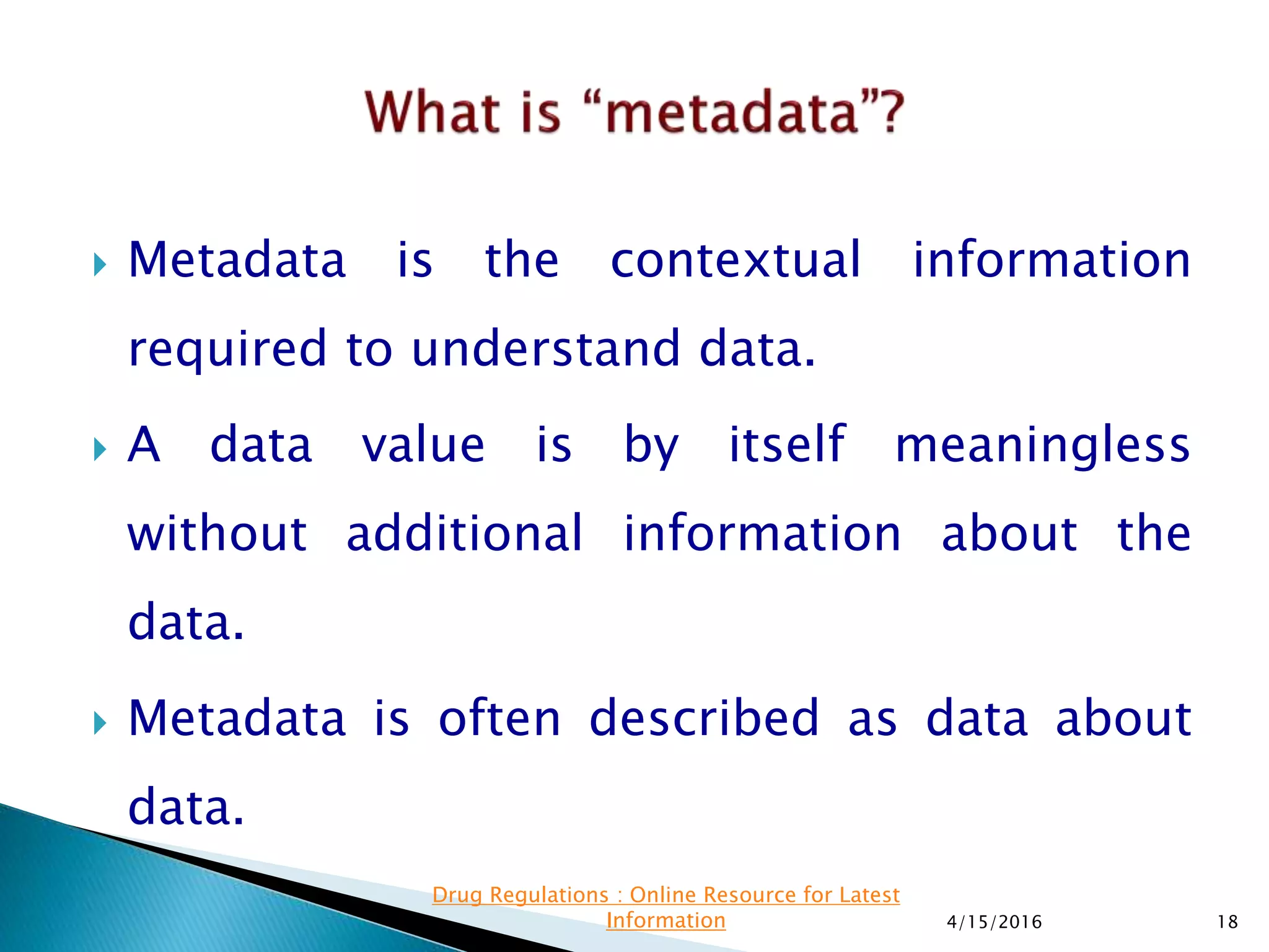  Metadata is the contextual information
required to understand data.
 A data value is by itself meaningless
without additional information about the
data.
 Metadata is often described as data about
data.
4/15/2016 18
Drug Regulations : Online Resource for Latest
Information
 