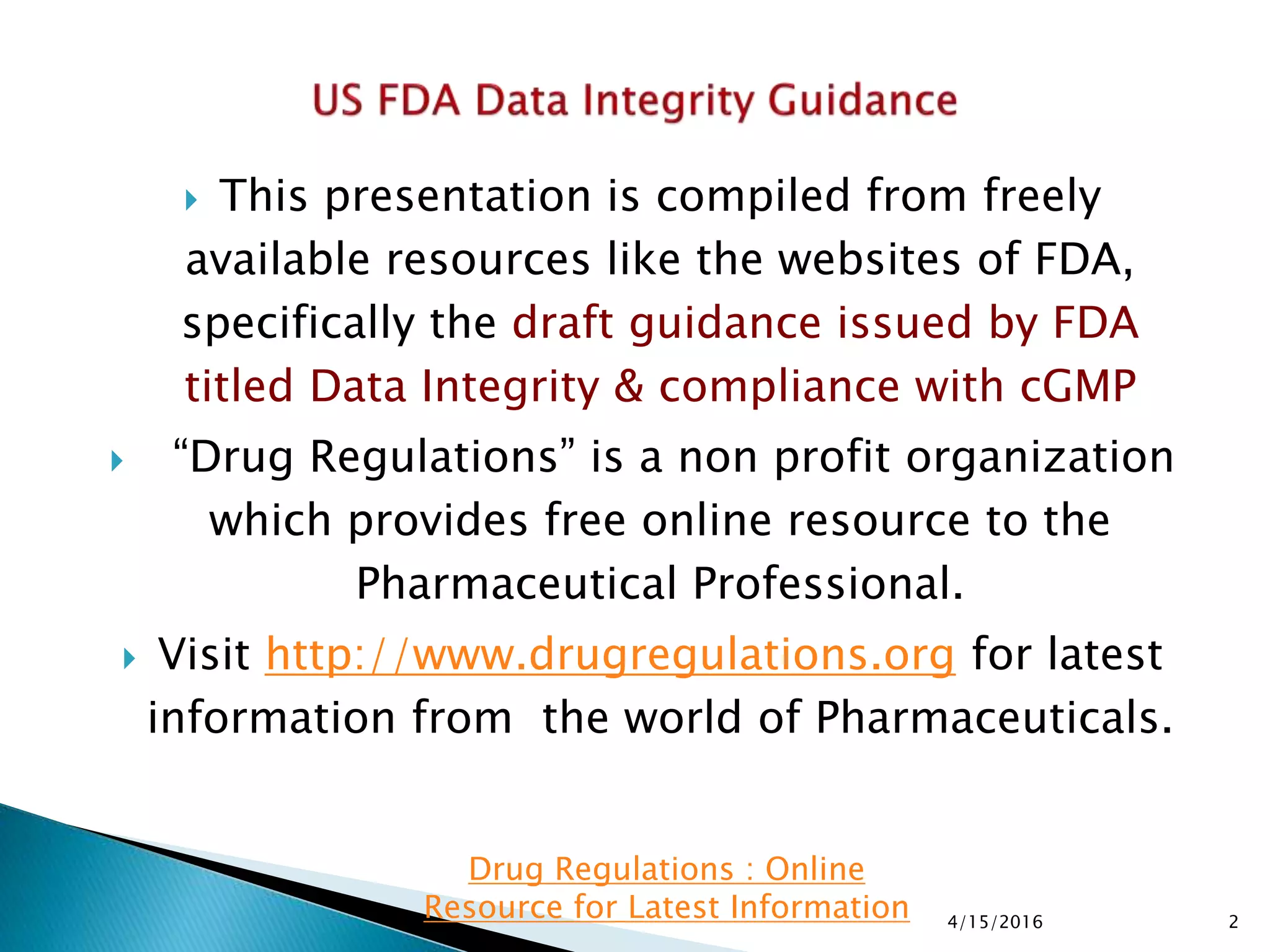  This presentation is compiled from freely
available resources like the websites of FDA,
specifically the draft guidance issued by FDA
titled Data Integrity & compliance with cGMP
 “Drug Regulations” is a non profit organization
which provides free online resource to the
Pharmaceutical Professional.
 Visit http://www.drugregulations.org for latest
information from the world of Pharmaceuticals.
4/15/2016 2
Drug Regulations : Online
Resource for Latest Information
 