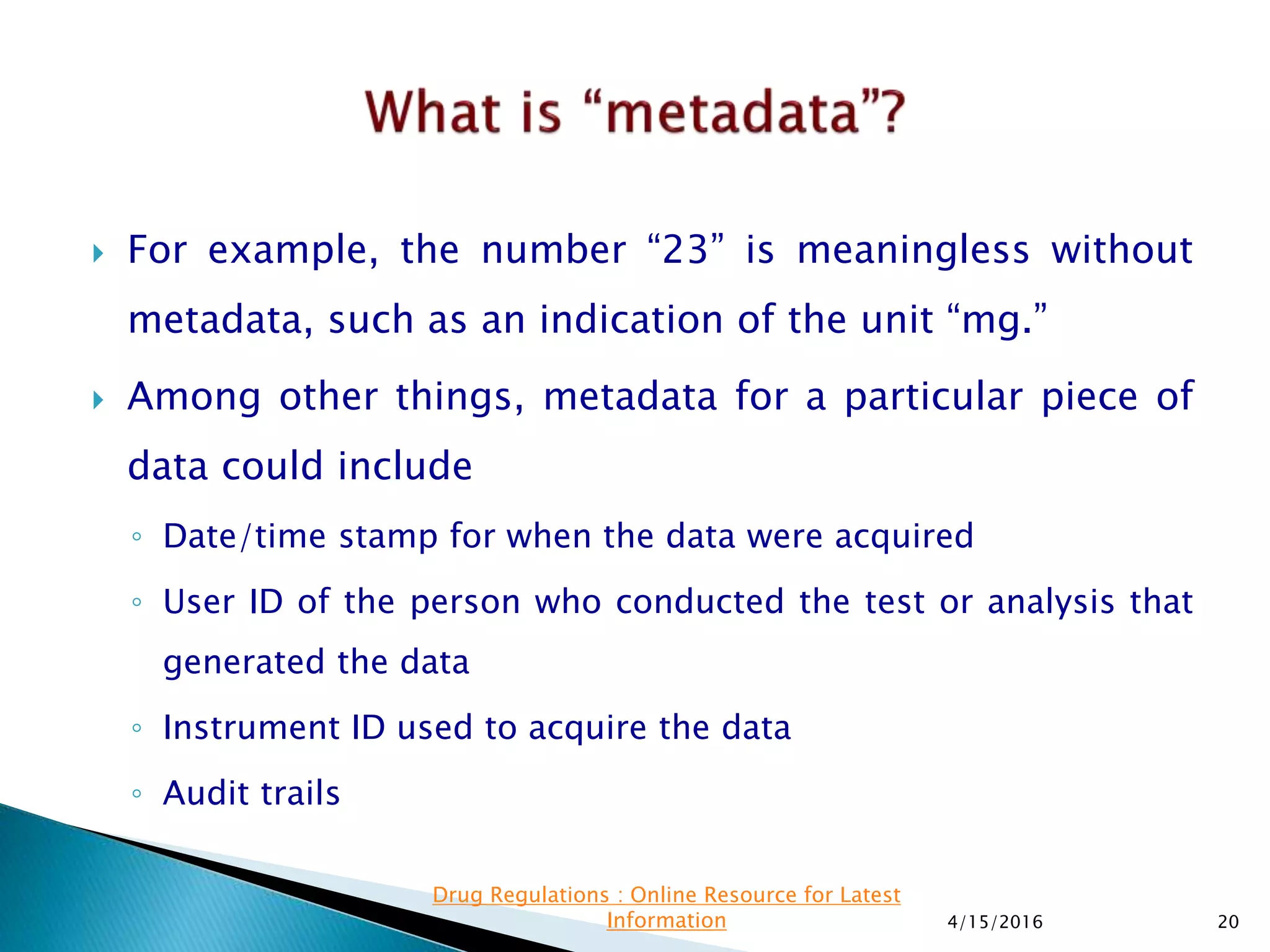  For example, the number “23” is meaningless without
metadata, such as an indication of the unit “mg.”
 Among other things, metadata for a particular piece of
data could include
◦ Date/time stamp for when the data were acquired
◦ User ID of the person who conducted the test or analysis that
generated the data
◦ Instrument ID used to acquire the data
◦ Audit trails
4/15/2016 20
Drug Regulations : Online Resource for Latest
Information
 