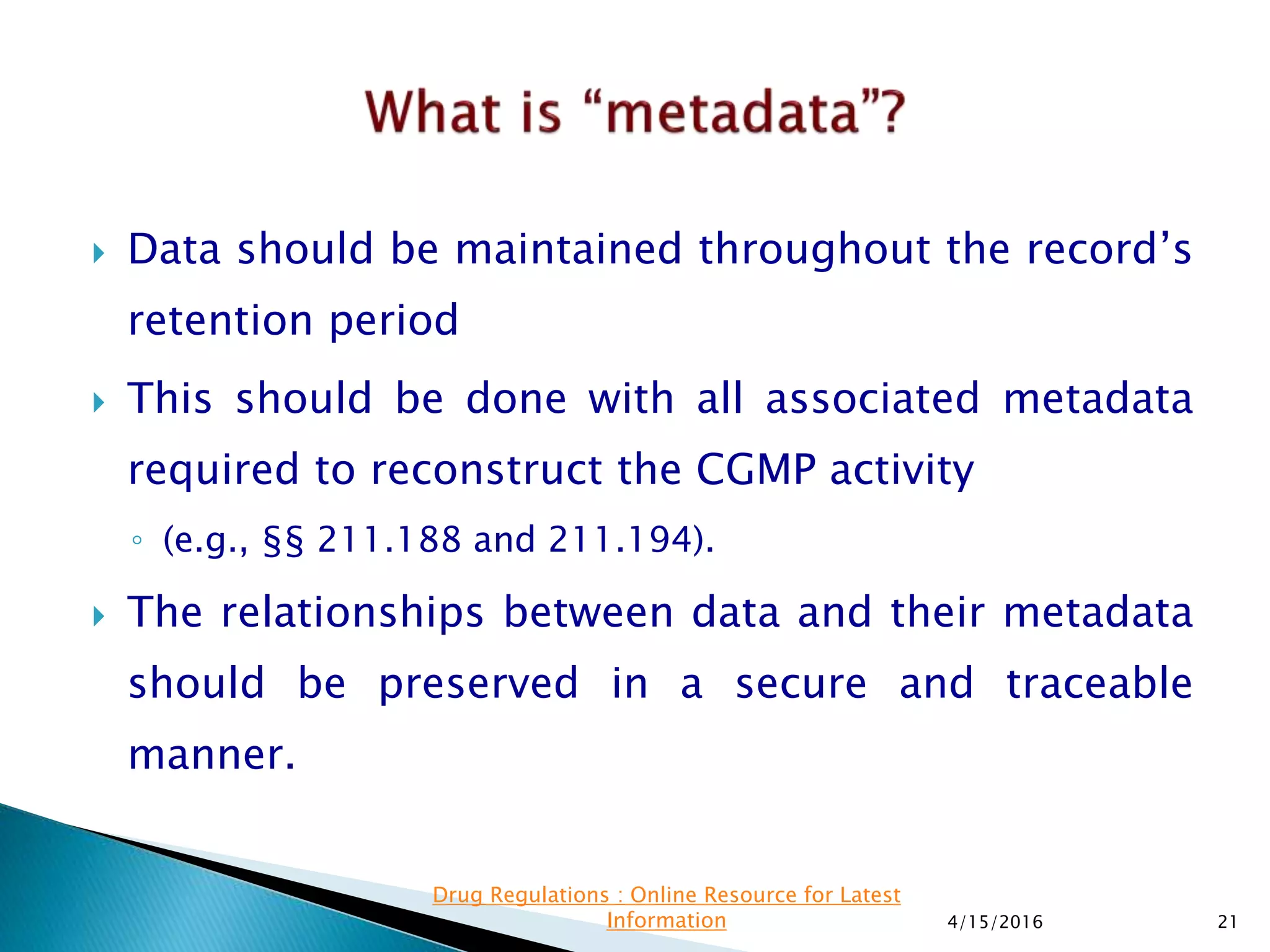  Data should be maintained throughout the record’s
retention period
 This should be done with all associated metadata
required to reconstruct the CGMP activity
◦ (e.g., §§ 211.188 and 211.194).
 The relationships between data and their metadata
should be preserved in a secure and traceable
manner.
4/15/2016 21
Drug Regulations : Online Resource for Latest
Information
 