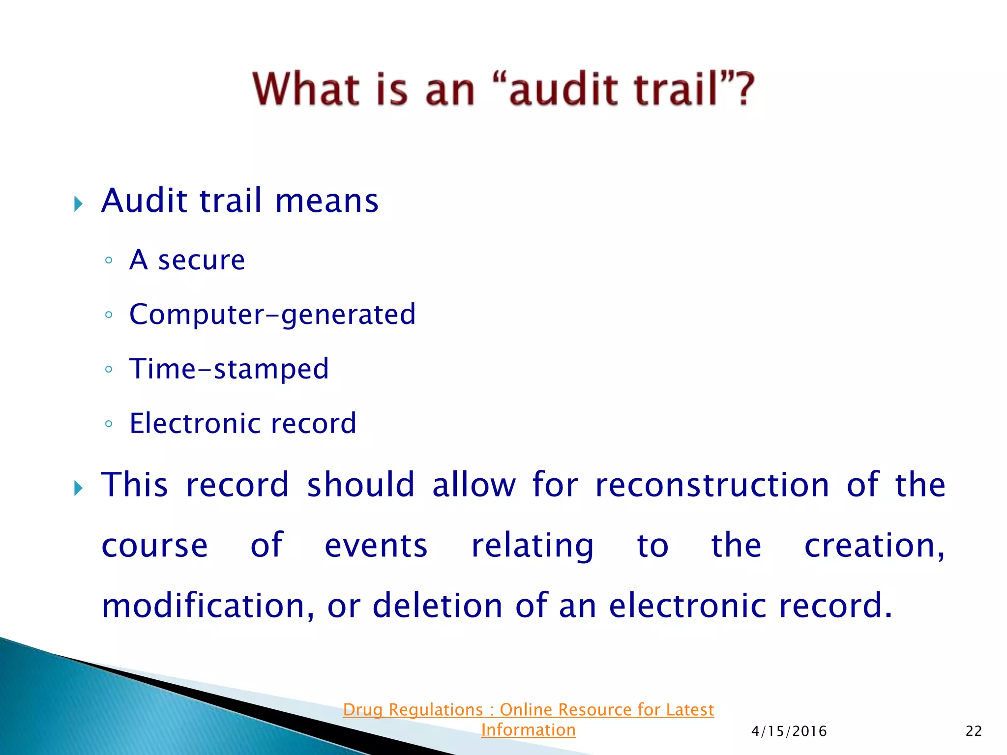  Audit trail means
◦ A secure
◦ Computer-generated
◦ Time-stamped
◦ Electronic record
 This record should allow for reconstruction of the
course of events relating to the creation,
modification, or deletion of an electronic record.
4/15/2016 22
Drug Regulations : Online Resource for Latest
Information
 