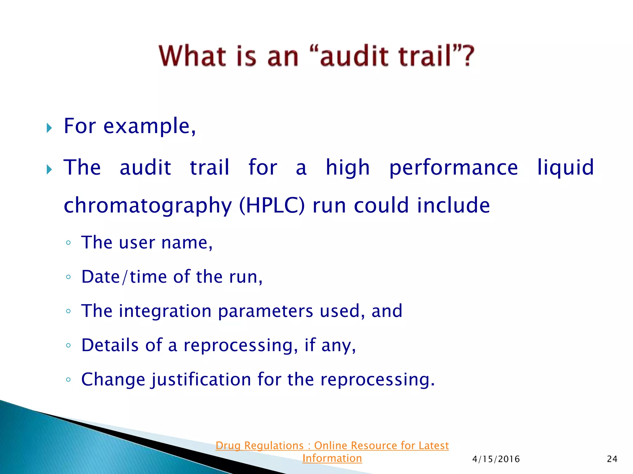  For example,
 The audit trail for a high performance liquid
chromatography (HPLC) run could include
◦ The user name,
◦ Date/time of the run,
◦ The integration parameters used, and
◦ Details of a reprocessing, if any,
◦ Change justification for the reprocessing.
4/15/2016 24
Drug Regulations : Online Resource for Latest
Information
 