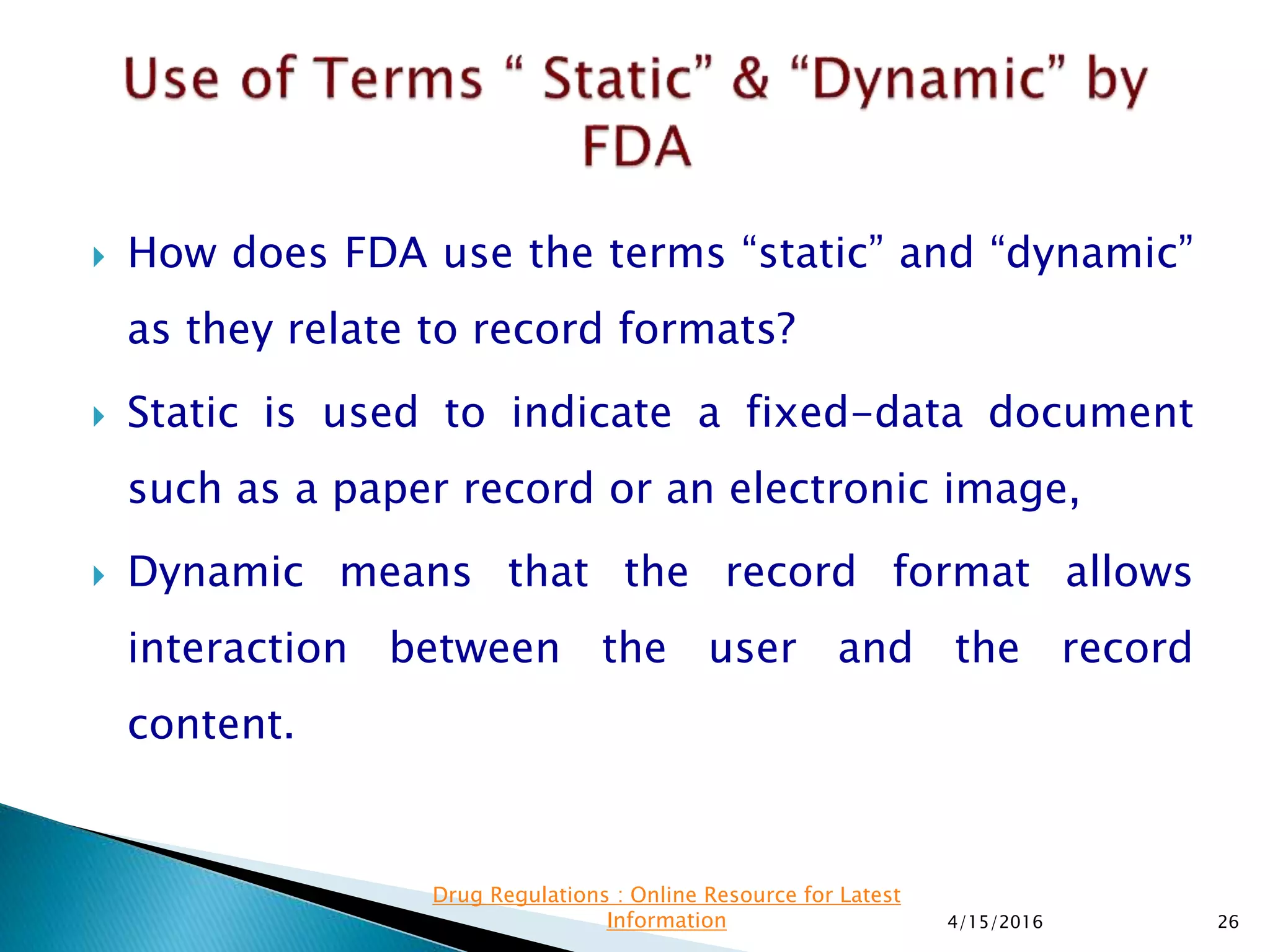  How does FDA use the terms “static” and “dynamic”
as they relate to record formats?
 Static is used to indicate a fixed-data document
such as a paper record or an electronic image,
 Dynamic means that the record format allows
interaction between the user and the record
content.
4/15/2016 26
Drug Regulations : Online Resource for Latest
Information
 