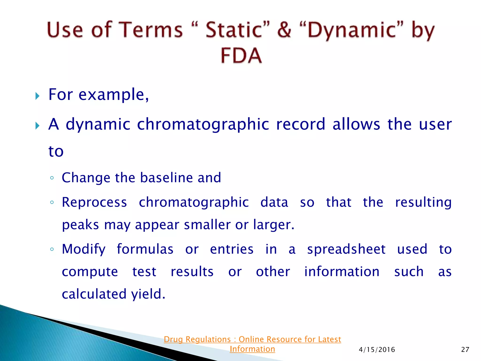  For example,
 A dynamic chromatographic record allows the user
to
◦ Change the baseline and
◦ Reprocess chromatographic data so that the resulting
peaks may appear smaller or larger.
◦ Modify formulas or entries in a spreadsheet used to
compute test results or other information such as
calculated yield.
4/15/2016 27
Drug Regulations : Online Resource for Latest
Information
 