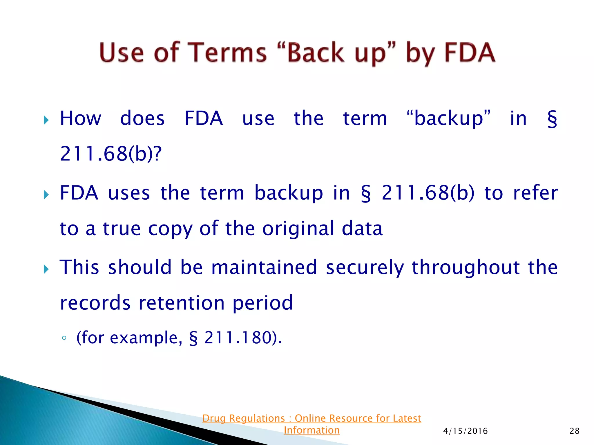  How does FDA use the term “backup” in §
211.68(b)?
 FDA uses the term backup in § 211.68(b) to refer
to a true copy of the original data
 This should be maintained securely throughout the
records retention period
◦ (for example, § 211.180).
4/15/2016 28
Drug Regulations : Online Resource for Latest
Information
 