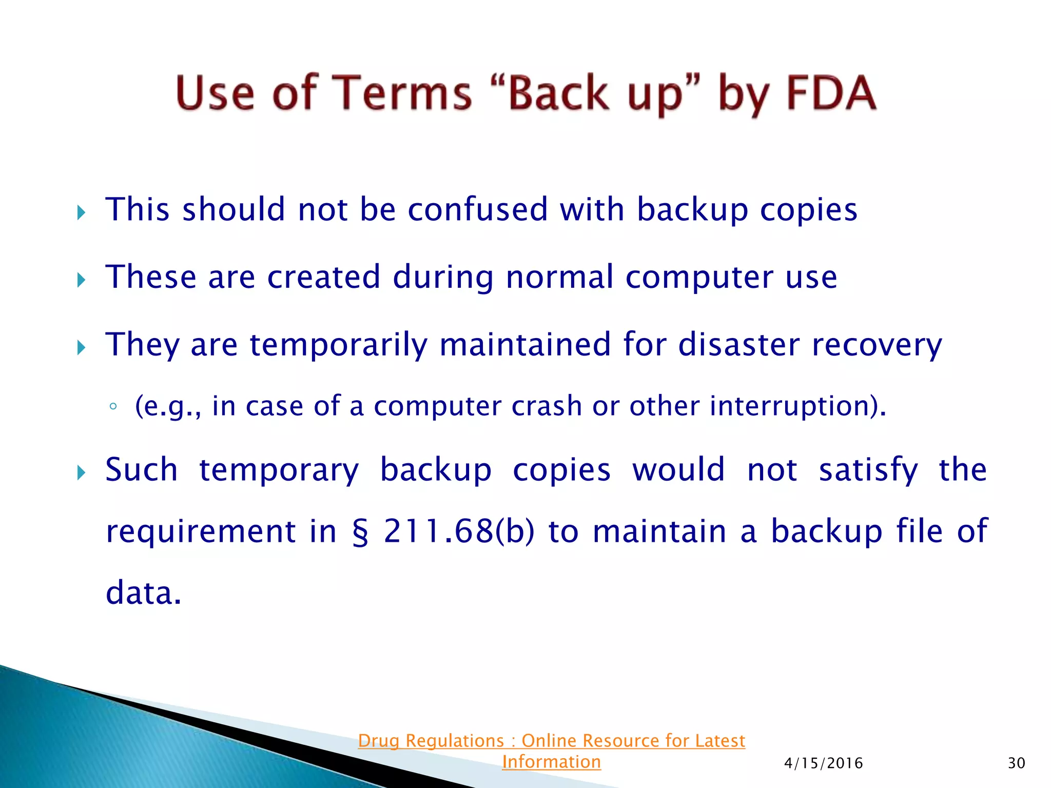  This should not be confused with backup copies
 These are created during normal computer use
 They are temporarily maintained for disaster recovery
◦ (e.g., in case of a computer crash or other interruption).
 Such temporary backup copies would not satisfy the
requirement in § 211.68(b) to maintain a backup file of
data.
4/15/2016 30
Drug Regulations : Online Resource for Latest
Information
 