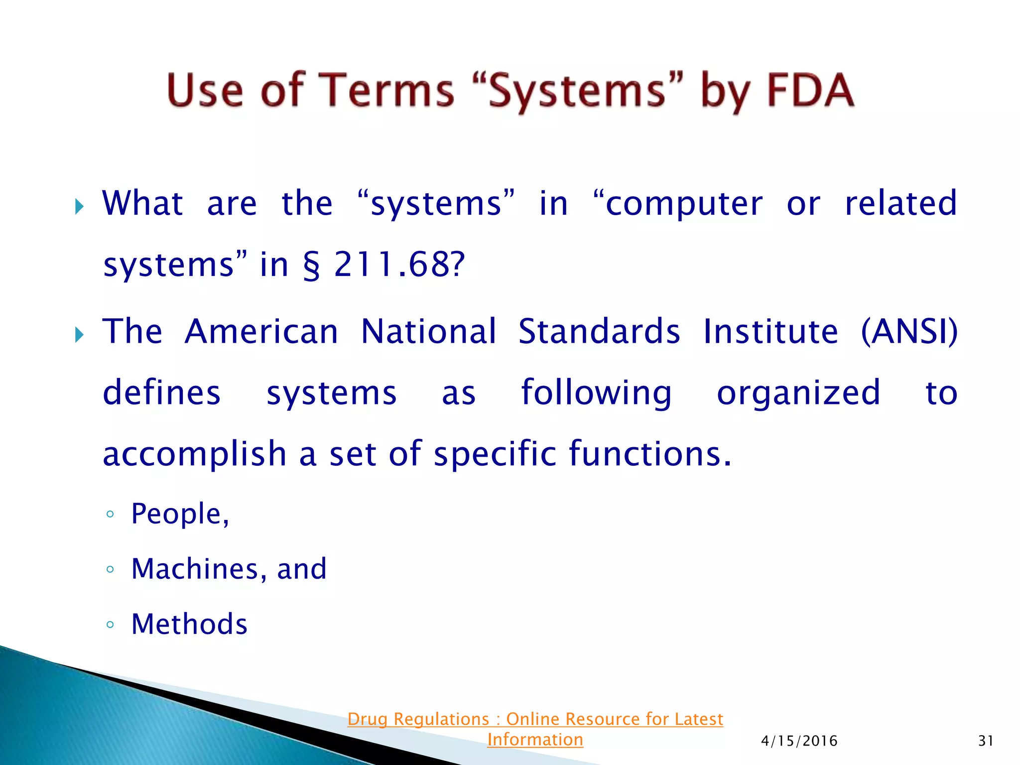  What are the “systems” in “computer or related
systems” in § 211.68?
 The American National Standards Institute (ANSI)
defines systems as following organized to
accomplish a set of specific functions.
◦ People,
◦ Machines, and
◦ Methods
4/15/2016 31
Drug Regulations : Online Resource for Latest
Information
 