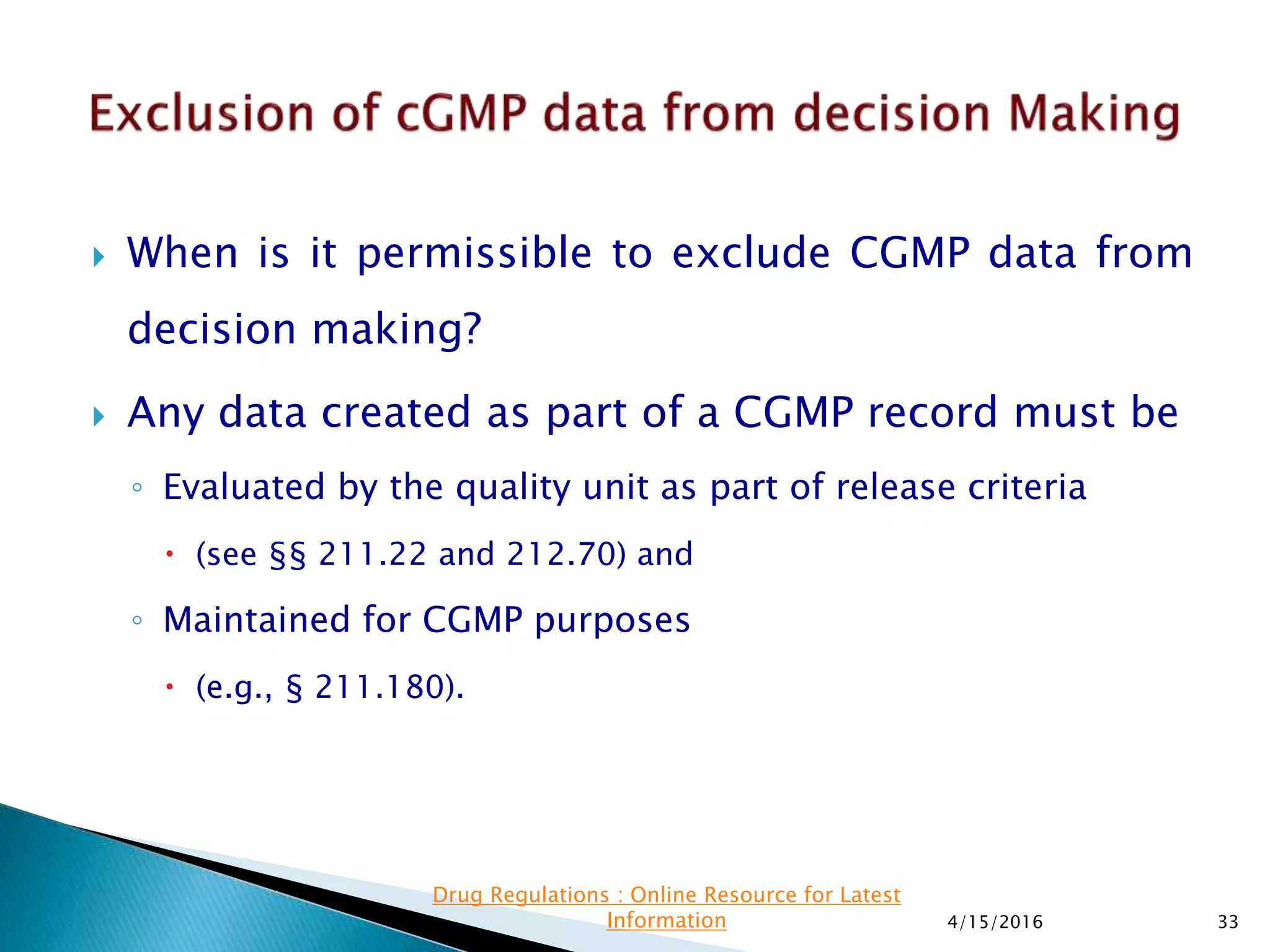  When is it permissible to exclude CGMP data from
decision making?
 Any data created as part of a CGMP record must be
◦ Evaluated by the quality unit as part of release criteria
 (see §§ 211.22 and 212.70) and
◦ Maintained for CGMP purposes
 (e.g., § 211.180).
4/15/2016 33
Drug Regulations : Online Resource for Latest
Information
 
