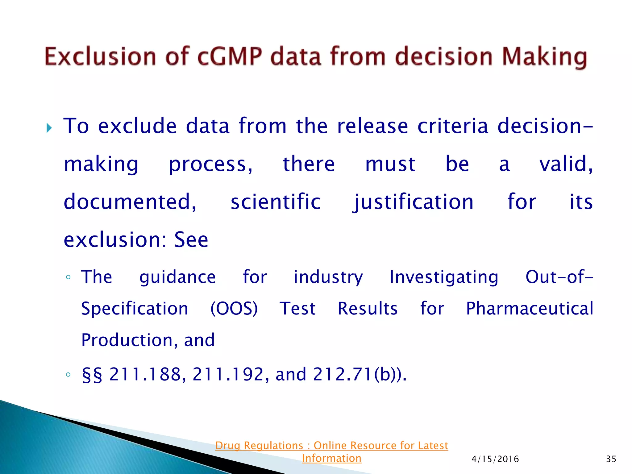  To exclude data from the release criteria decision-
making process, there must be a valid,
documented, scientific justification for its
exclusion: See
◦ The guidance for industry Investigating Out-of-
Specification (OOS) Test Results for Pharmaceutical
Production, and
◦ §§ 211.188, 211.192, and 212.71(b)).
4/15/2016 35
Drug Regulations : Online Resource for Latest
Information
 