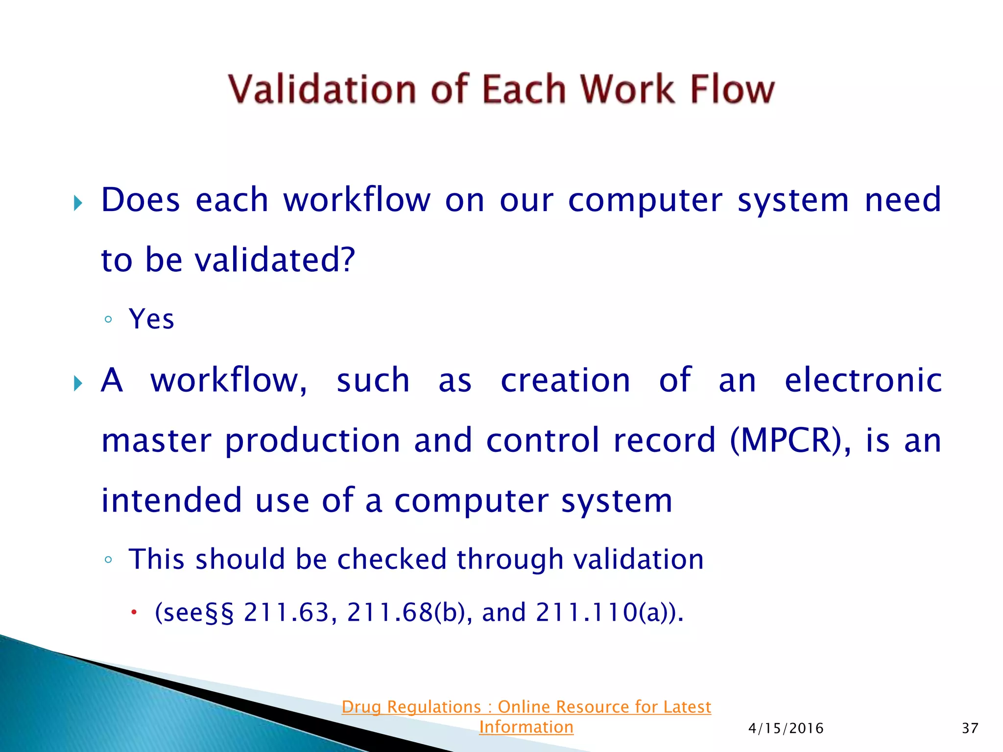  Does each workflow on our computer system need
to be validated?
◦ Yes
 A workflow, such as creation of an electronic
master production and control record (MPCR), is an
intended use of a computer system
◦ This should be checked through validation
 (see§§ 211.63, 211.68(b), and 211.110(a)).
4/15/2016 37
Drug Regulations : Online Resource for Latest
Information
 