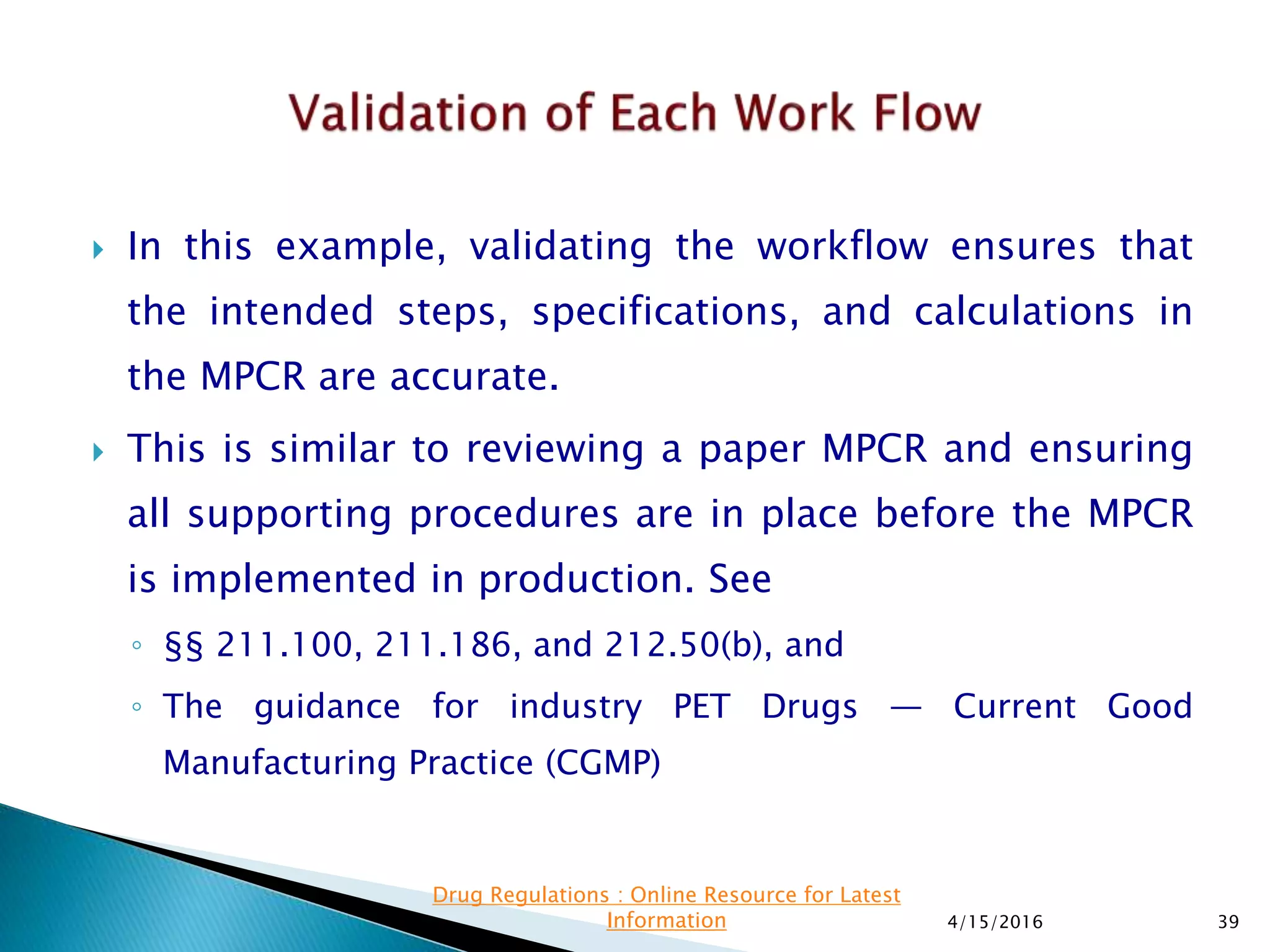  In this example, validating the workflow ensures that
the intended steps, specifications, and calculations in
the MPCR are accurate.
 This is similar to reviewing a paper MPCR and ensuring
all supporting procedures are in place before the MPCR
is implemented in production. See
◦ §§ 211.100, 211.186, and 212.50(b), and
◦ The guidance for industry PET Drugs — Current Good
Manufacturing Practice (CGMP)
4/15/2016 39
Drug Regulations : Online Resource for Latest
Information
 