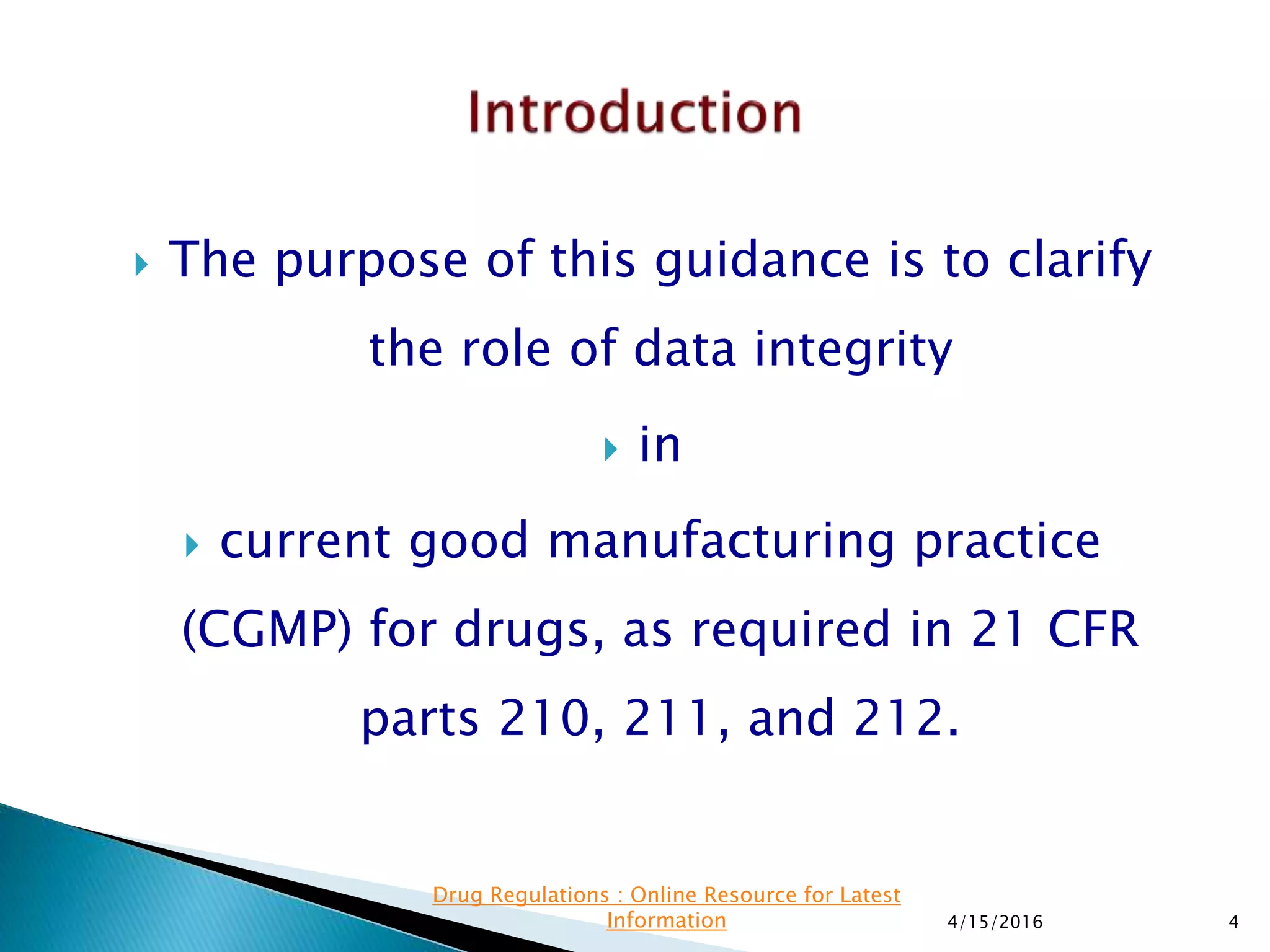  The purpose of this guidance is to clarify
the role of data integrity
 in
 current good manufacturing practice
(CGMP) for drugs, as required in 21 CFR
parts 210, 211, and 212.
4/15/2016 4
Drug Regulations : Online Resource for Latest
Information
 