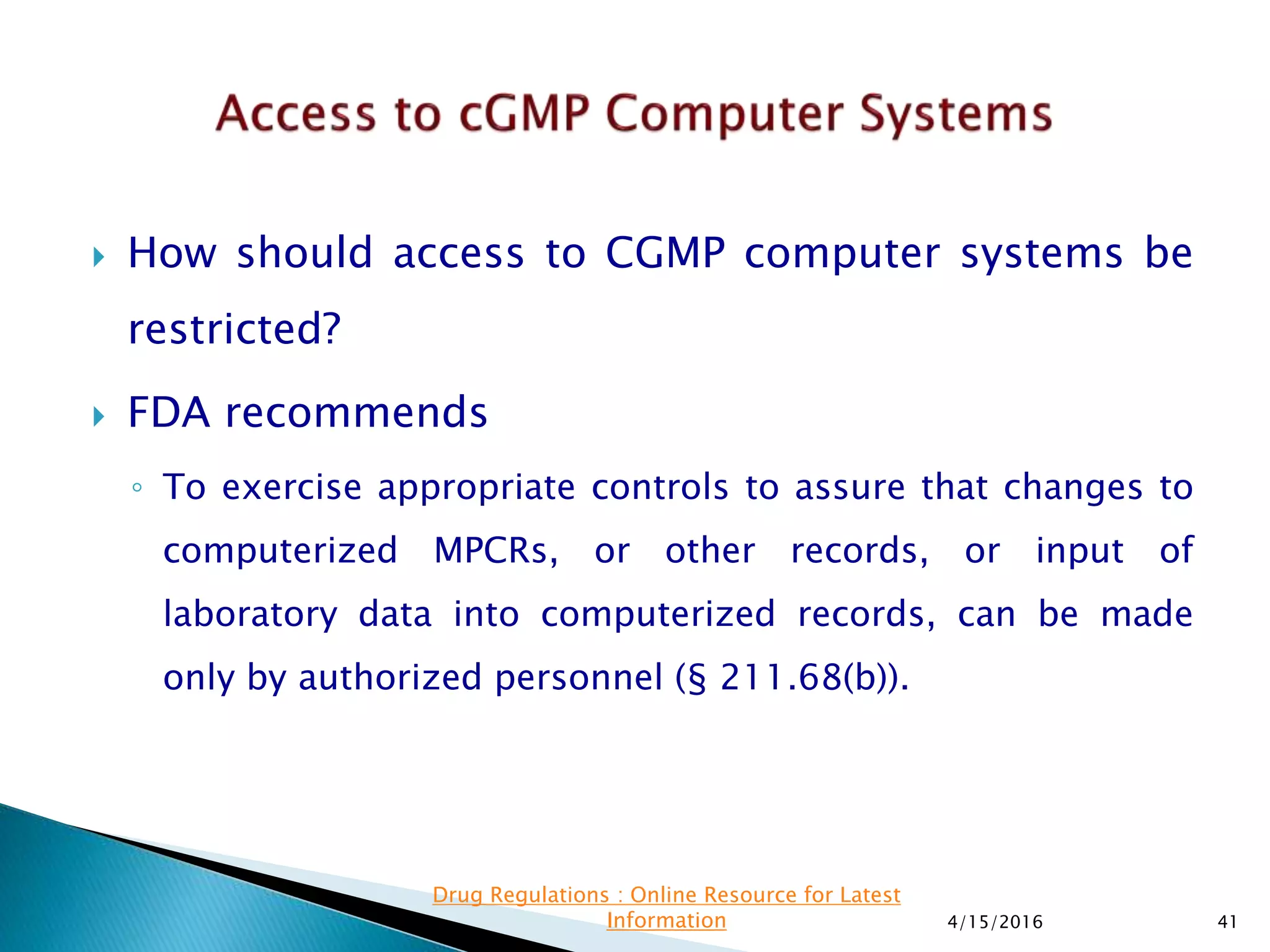 How should access to CGMP computer systems be
restricted?
 FDA recommends
◦ To exercise appropriate controls to assure that changes to
computerized MPCRs, or other records, or input of
laboratory data into computerized records, can be made
only by authorized personnel (§ 211.68(b)).
4/15/2016 41
Drug Regulations : Online Resource for Latest
Information
 