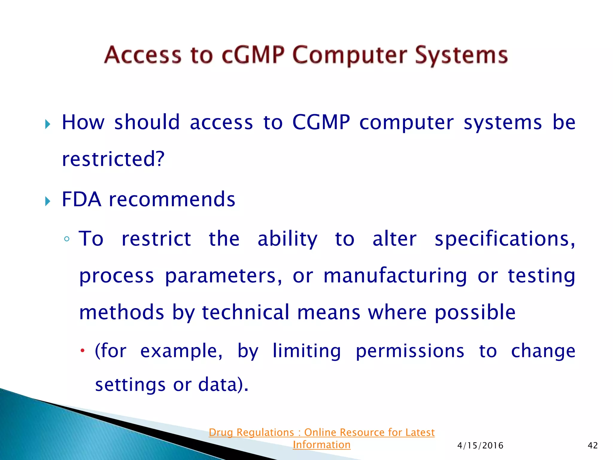  How should access to CGMP computer systems be
restricted?
 FDA recommends
◦ To restrict the ability to alter specifications,
process parameters, or manufacturing or testing
methods by technical means where possible
 (for example, by limiting permissions to change
settings or data).
4/15/2016 42
Drug Regulations : Online Resource for Latest
Information
 