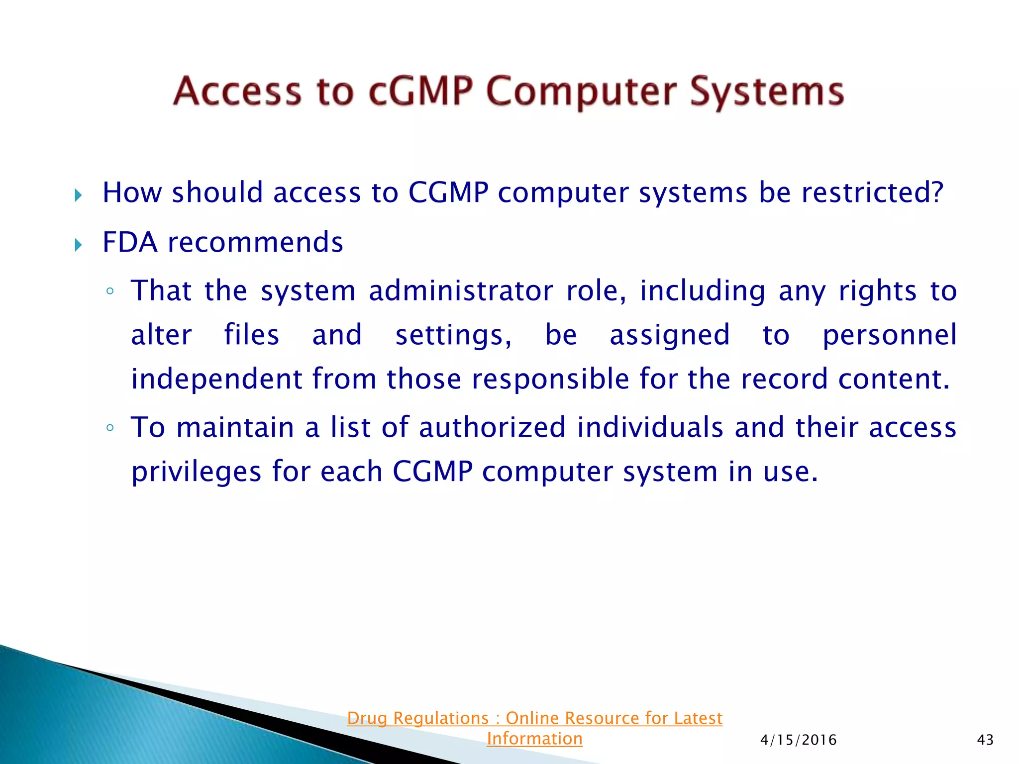  How should access to CGMP computer systems be restricted?
 FDA recommends
◦ That the system administrator role, including any rights to
alter files and settings, be assigned to personnel
independent from those responsible for the record content.
◦ To maintain a list of authorized individuals and their access
privileges for each CGMP computer system in use.
4/15/2016 43
Drug Regulations : Online Resource for Latest
Information
 