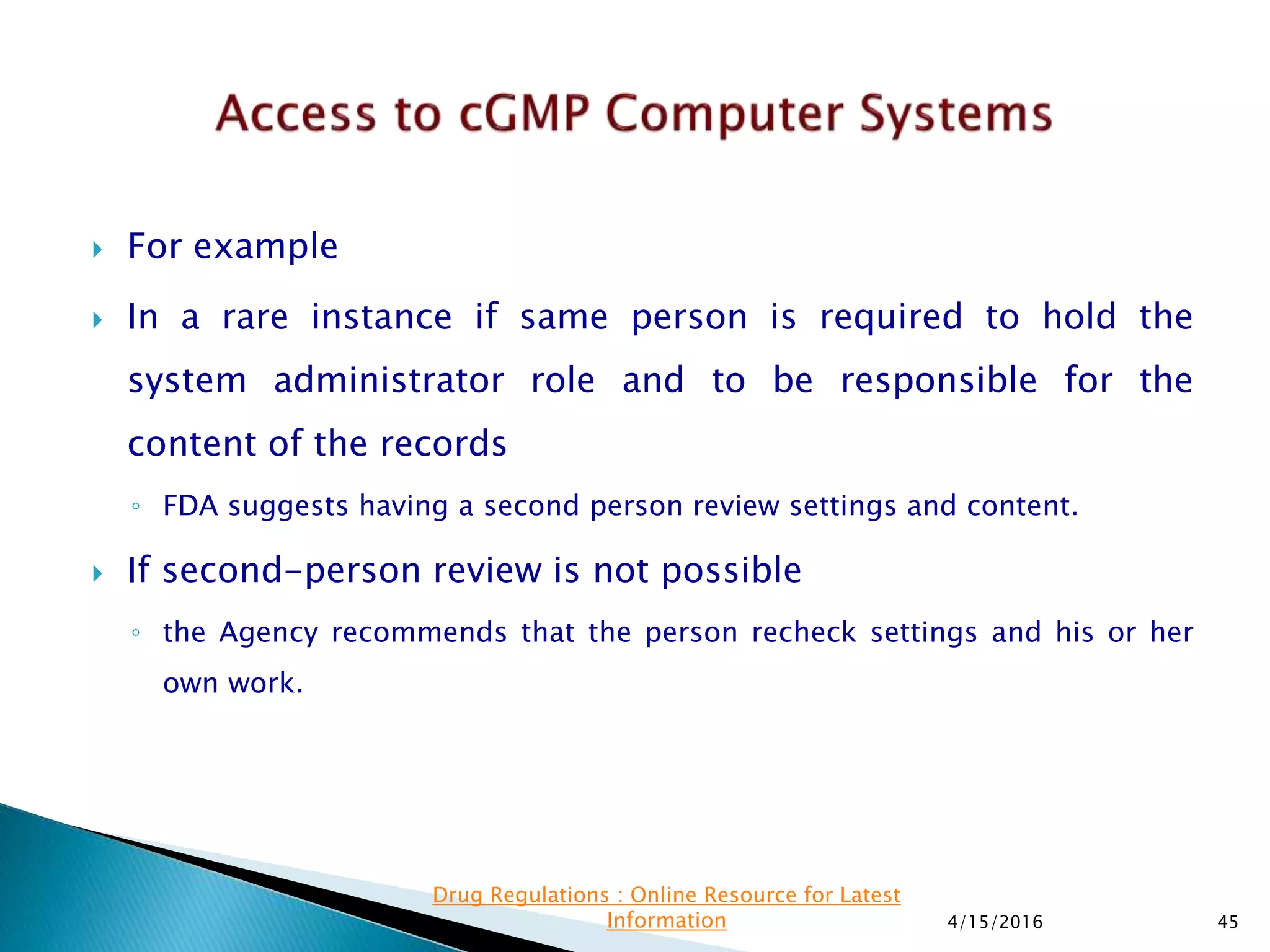  For example
 In a rare instance if same person is required to hold the
system administrator role and to be responsible for the
content of the records
◦ FDA suggests having a second person review settings and content.
 If second-person review is not possible
◦ the Agency recommends that the person recheck settings and his or her
own work.
4/15/2016 45
Drug Regulations : Online Resource for Latest
Information
 