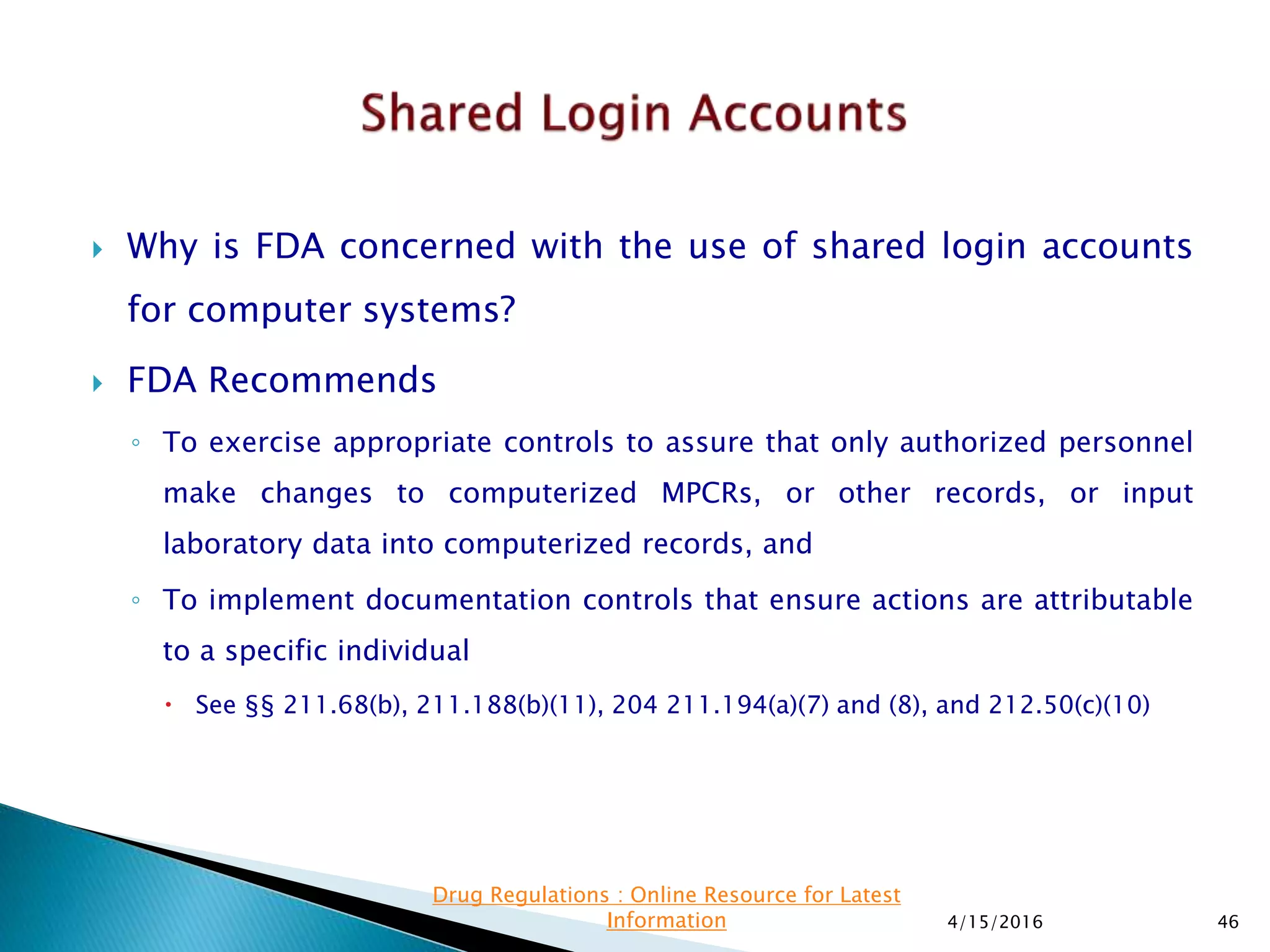  Why is FDA concerned with the use of shared login accounts
for computer systems?
 FDA Recommends
◦ To exercise appropriate controls to assure that only authorized personnel
make changes to computerized MPCRs, or other records, or input
laboratory data into computerized records, and
◦ To implement documentation controls that ensure actions are attributable
to a specific individual
 See §§ 211.68(b), 211.188(b)(11), 204 211.194(a)(7) and (8), and 212.50(c)(10)
4/15/2016 46
Drug Regulations : Online Resource for Latest
Information
 