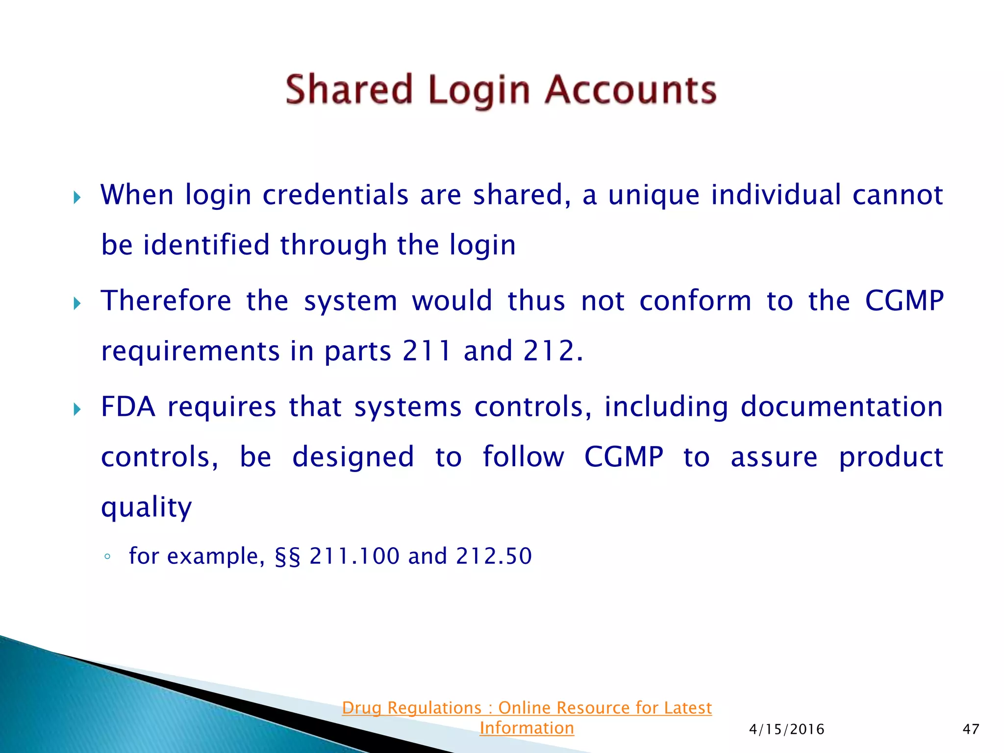  When login credentials are shared, a unique individual cannot
be identified through the login
 Therefore the system would thus not conform to the CGMP
requirements in parts 211 and 212.
 FDA requires that systems controls, including documentation
controls, be designed to follow CGMP to assure product
quality
◦ for example, §§ 211.100 and 212.50
4/15/2016 47
Drug Regulations : Online Resource for Latest
Information
 