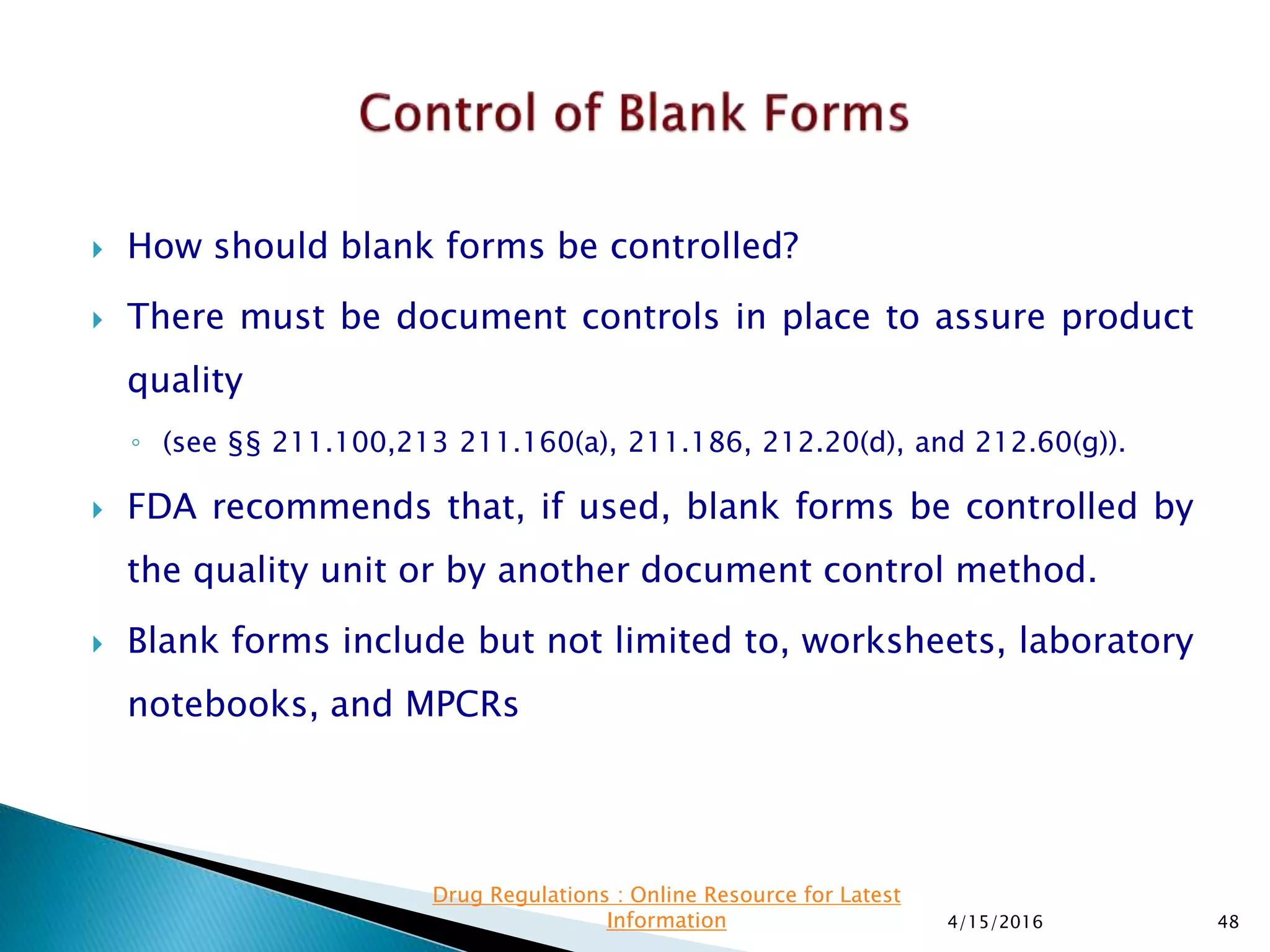  How should blank forms be controlled?
 There must be document controls in place to assure product
quality
◦ (see §§ 211.100,213 211.160(a), 211.186, 212.20(d), and 212.60(g)).
 FDA recommends that, if used, blank forms be controlled by
the quality unit or by another document control method.
 Blank forms include but not limited to, worksheets, laboratory
notebooks, and MPCRs
4/15/2016 48
Drug Regulations : Online Resource for Latest
Information
 