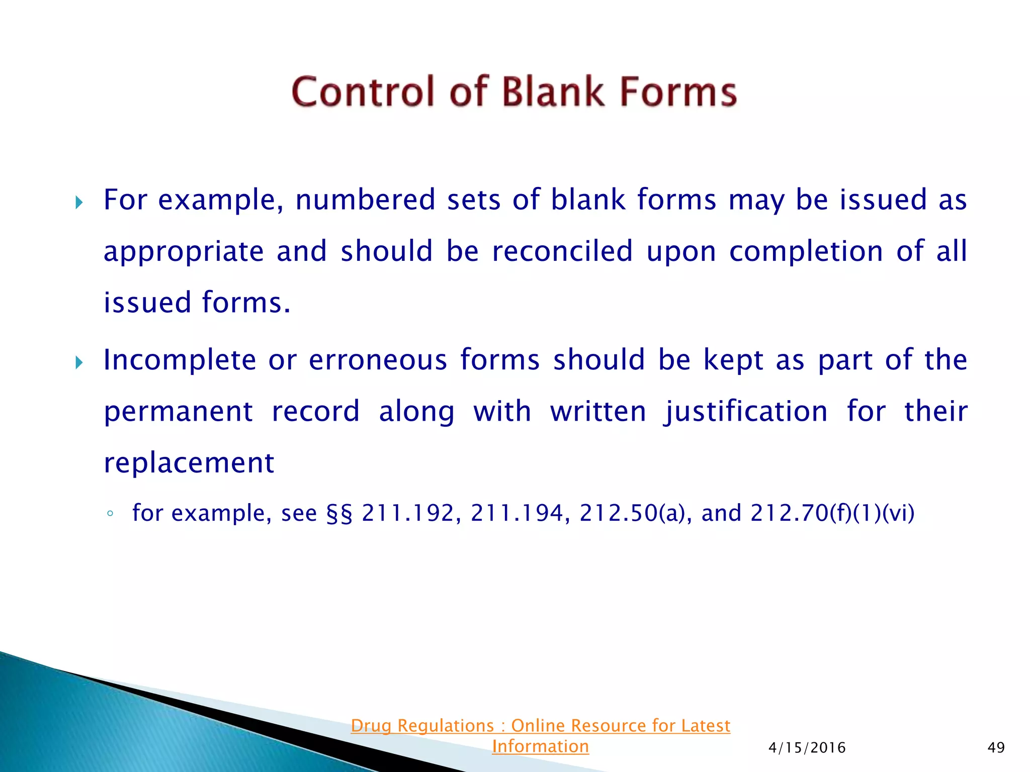  For example, numbered sets of blank forms may be issued as
appropriate and should be reconciled upon completion of all
issued forms.
 Incomplete or erroneous forms should be kept as part of the
permanent record along with written justification for their
replacement
◦ for example, see §§ 211.192, 211.194, 212.50(a), and 212.70(f)(1)(vi)
4/15/2016 49
Drug Regulations : Online Resource for Latest
Information
 