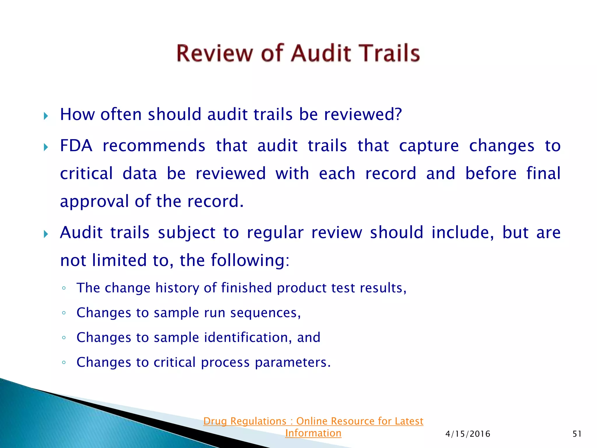  How often should audit trails be reviewed?
 FDA recommends that audit trails that capture changes to
critical data be reviewed with each record and before final
approval of the record.
 Audit trails subject to regular review should include, but are
not limited to, the following:
◦ The change history of finished product test results,
◦ Changes to sample run sequences,
◦ Changes to sample identification, and
◦ Changes to critical process parameters.
4/15/2016 51
Drug Regulations : Online Resource for Latest
Information
 