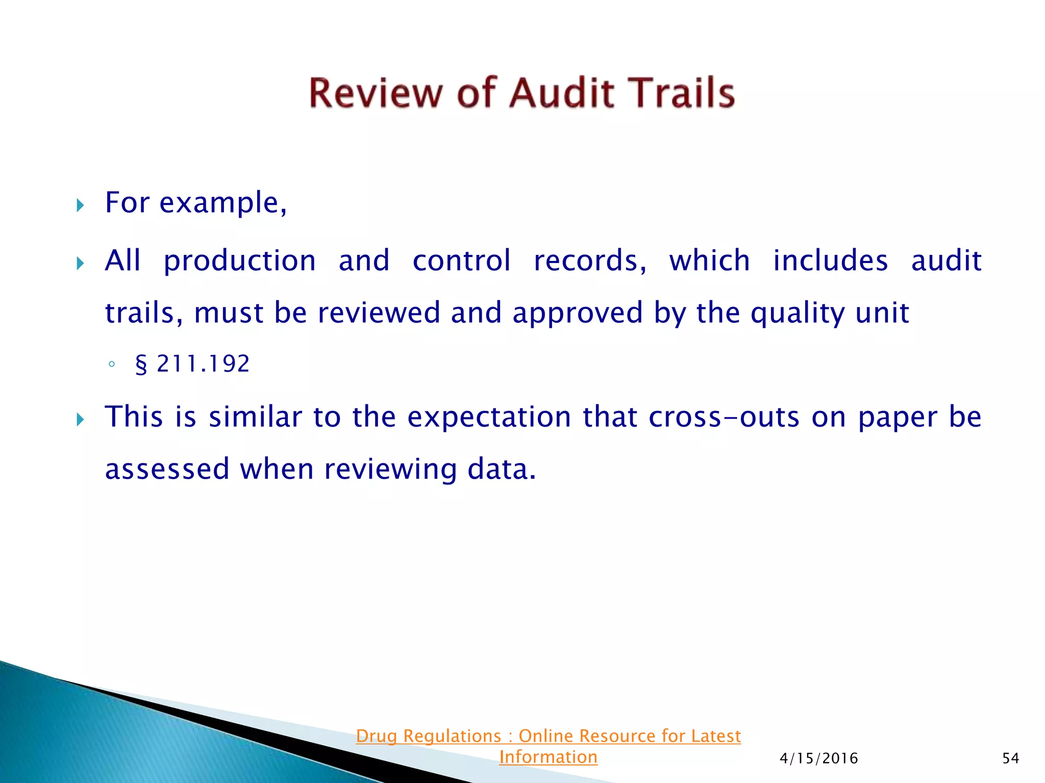  For example,
 All production and control records, which includes audit
trails, must be reviewed and approved by the quality unit
◦ § 211.192
 This is similar to the expectation that cross-outs on paper be
assessed when reviewing data.
4/15/2016 54
Drug Regulations : Online Resource for Latest
Information
 