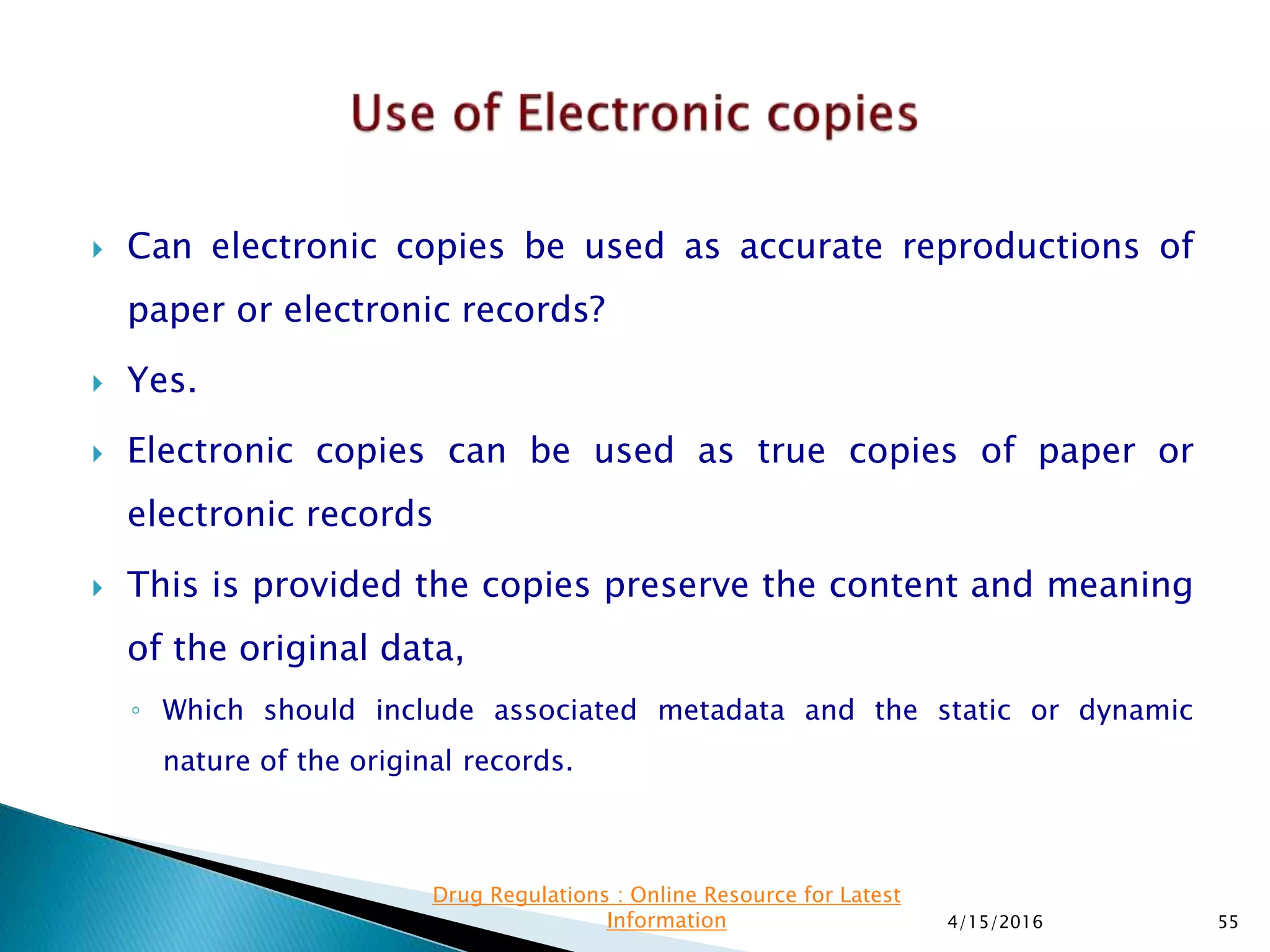  Can electronic copies be used as accurate reproductions of
paper or electronic records?
 Yes.
 Electronic copies can be used as true copies of paper or
electronic records
 This is provided the copies preserve the content and meaning
of the original data,
◦ Which should include associated metadata and the static or dynamic
nature of the original records.
4/15/2016 55
Drug Regulations : Online Resource for Latest
Information
 