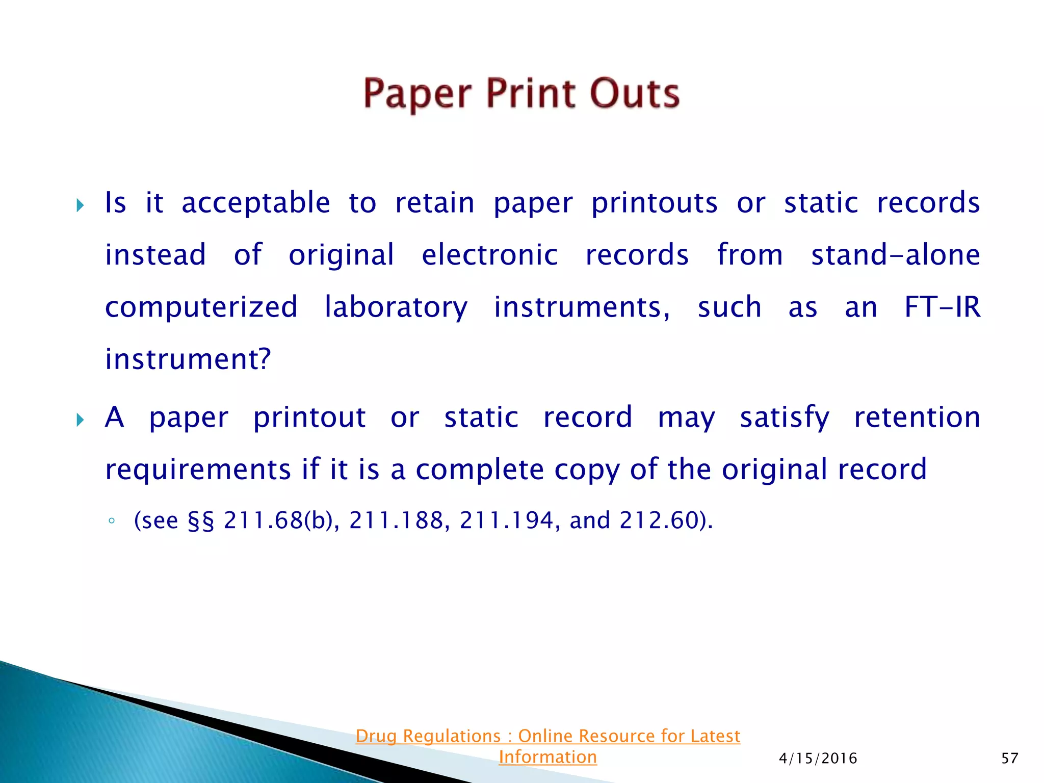  Is it acceptable to retain paper printouts or static records
instead of original electronic records from stand-alone
computerized laboratory instruments, such as an FT-IR
instrument?
 A paper printout or static record may satisfy retention
requirements if it is a complete copy of the original record
◦ (see §§ 211.68(b), 211.188, 211.194, and 212.60).
4/15/2016 57
Drug Regulations : Online Resource for Latest
Information
 