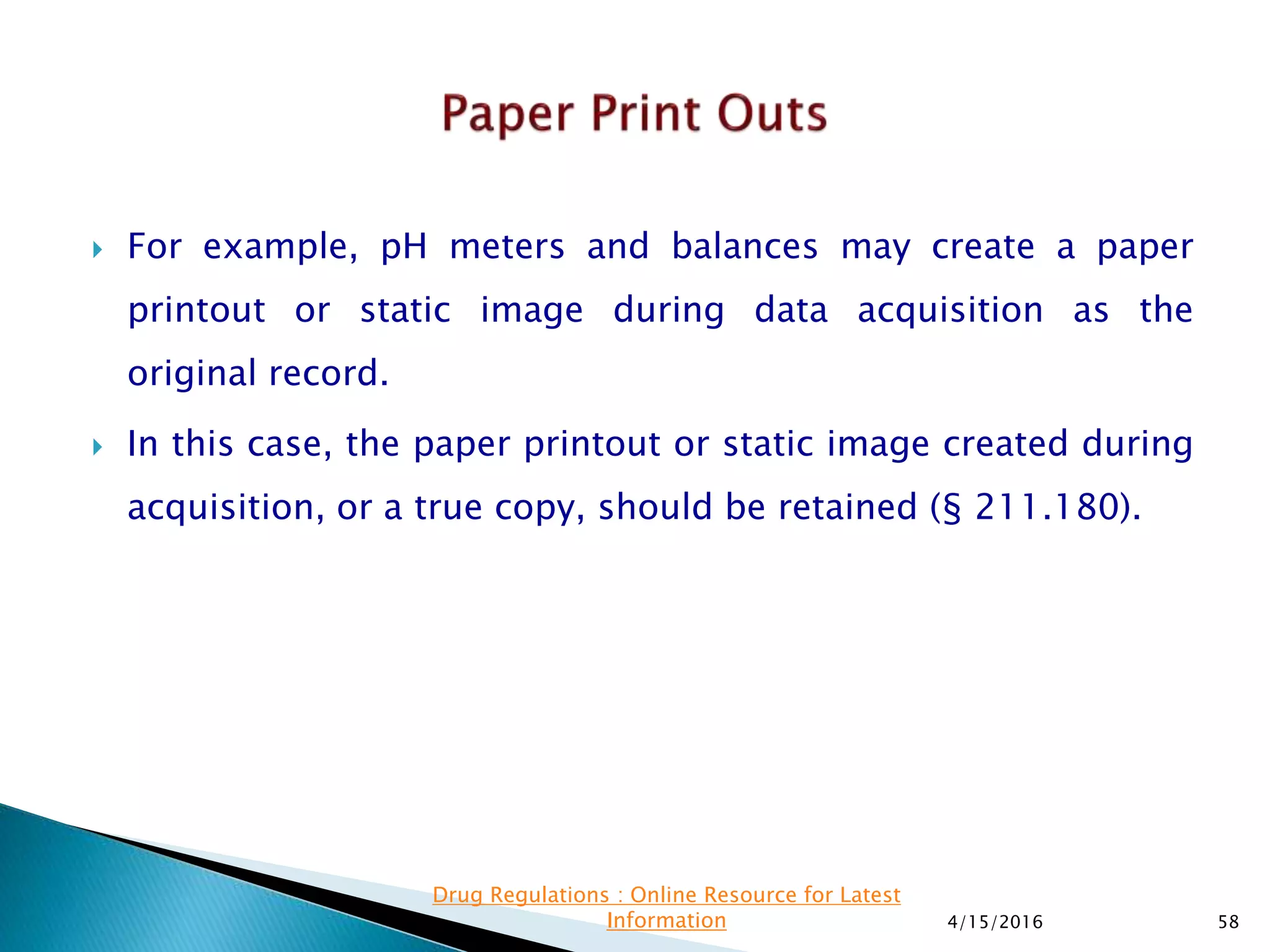  For example, pH meters and balances may create a paper
printout or static image during data acquisition as the
original record.
 In this case, the paper printout or static image created during
acquisition, or a true copy, should be retained (§ 211.180).
4/15/2016 58
Drug Regulations : Online Resource for Latest
Information
 