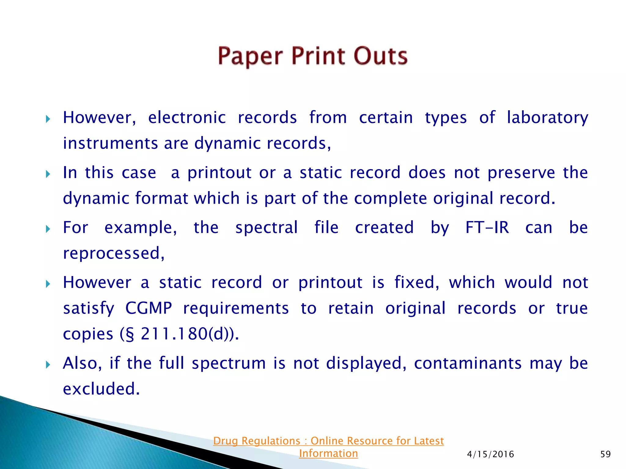  However, electronic records from certain types of laboratory
instruments are dynamic records,
 In this case a printout or a static record does not preserve the
dynamic format which is part of the complete original record.
 For example, the spectral file created by FT-IR can be
reprocessed,
 However a static record or printout is fixed, which would not
satisfy CGMP requirements to retain original records or true
copies (§ 211.180(d)).
 Also, if the full spectrum is not displayed, contaminants may be
excluded.
4/15/2016 59
Drug Regulations : Online Resource for Latest
Information
 