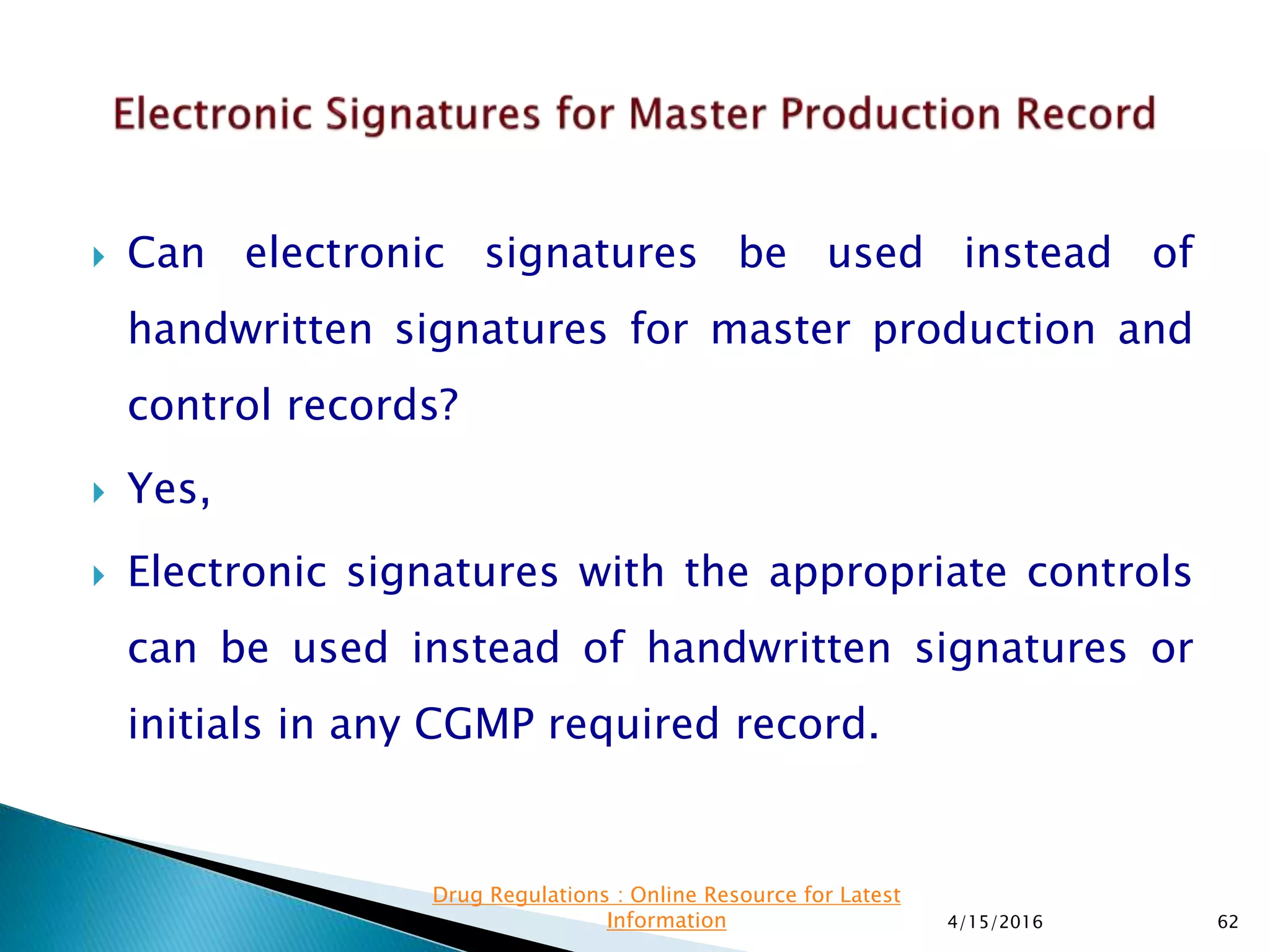  Can electronic signatures be used instead of
handwritten signatures for master production and
control records?
 Yes,
 Electronic signatures with the appropriate controls
can be used instead of handwritten signatures or
initials in any CGMP required record.
4/15/2016 62
Drug Regulations : Online Resource for Latest
Information
 