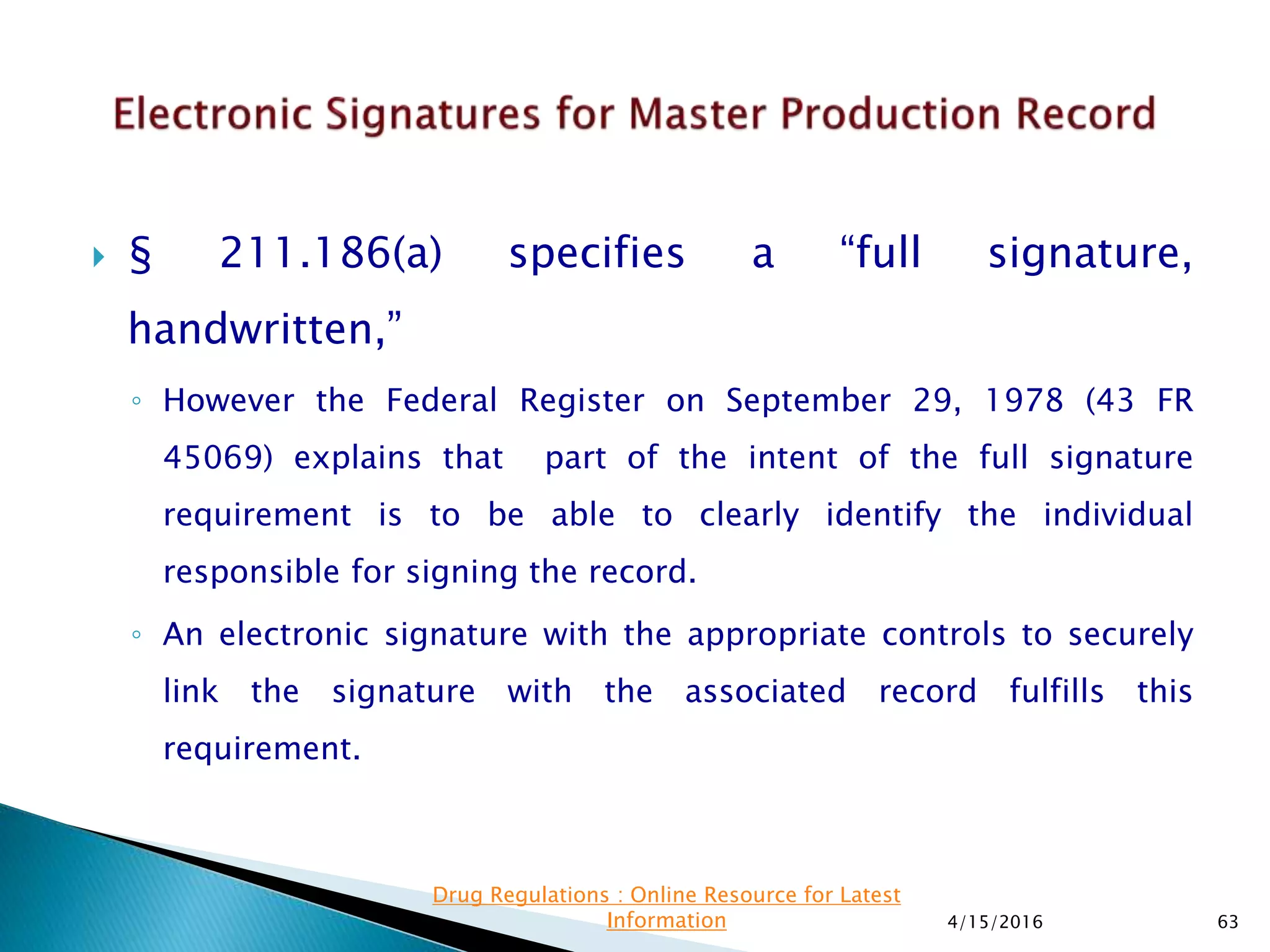  § 211.186(a) specifies a “full signature,
handwritten,”
◦ However the Federal Register on September 29, 1978 (43 FR
45069) explains that part of the intent of the full signature
requirement is to be able to clearly identify the individual
responsible for signing the record.
◦ An electronic signature with the appropriate controls to securely
link the signature with the associated record fulfills this
requirement.
4/15/2016 63
Drug Regulations : Online Resource for Latest
Information
 