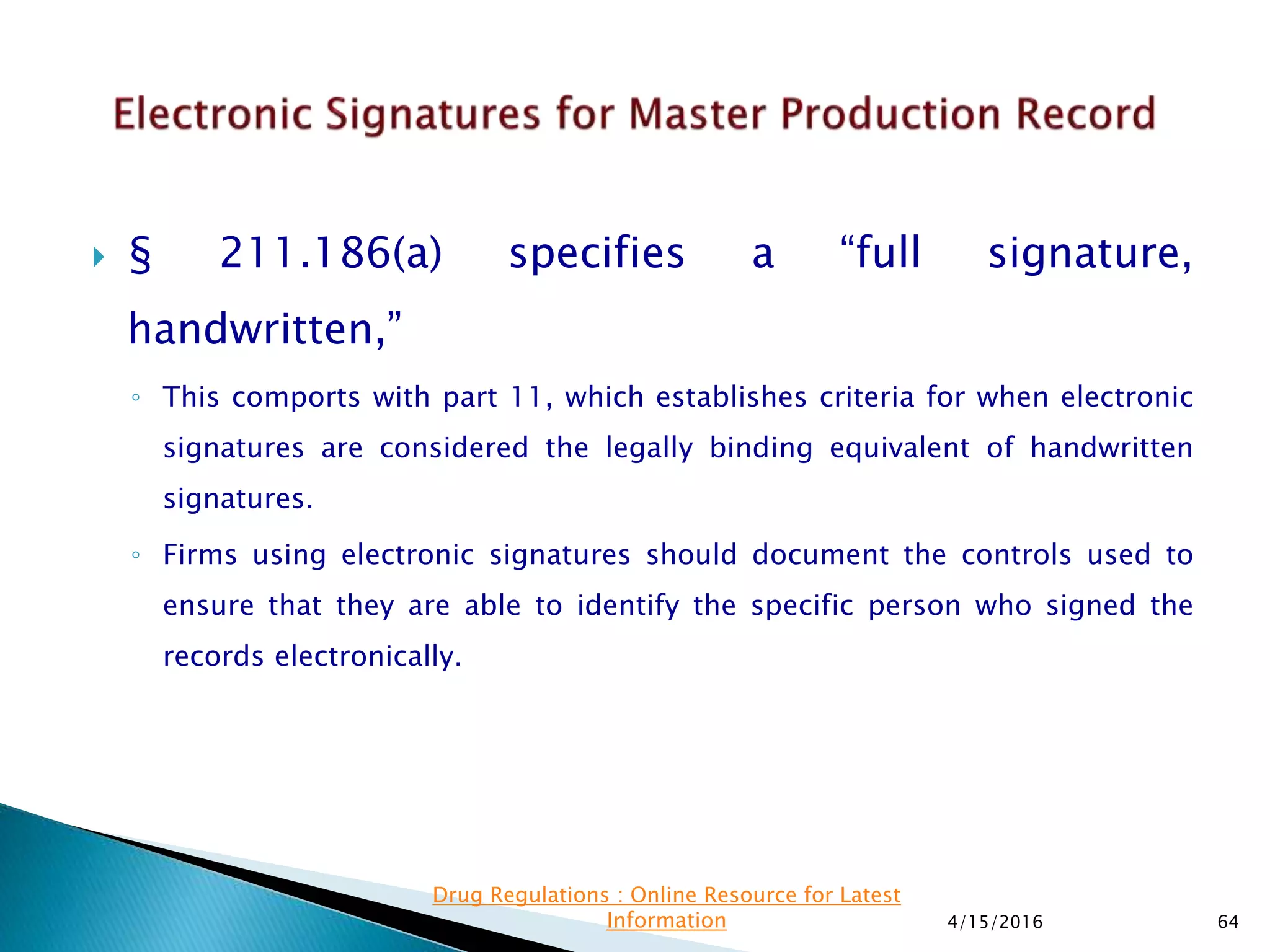  § 211.186(a) specifies a “full signature,
handwritten,”
◦ This comports with part 11, which establishes criteria for when electronic
signatures are considered the legally binding equivalent of handwritten
signatures.
◦ Firms using electronic signatures should document the controls used to
ensure that they are able to identify the specific person who signed the
records electronically.
4/15/2016 64
Drug Regulations : Online Resource for Latest
Information
 