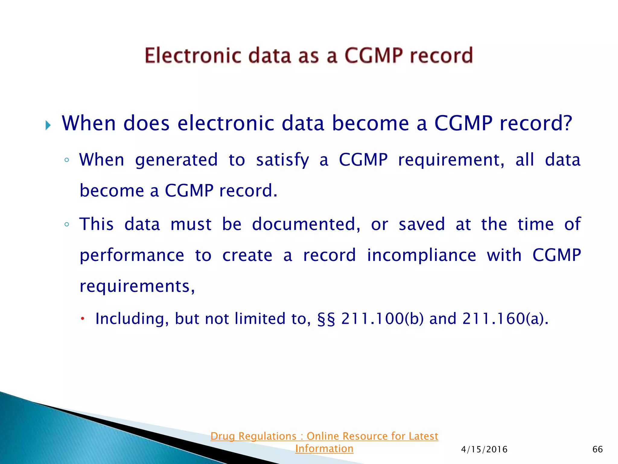  When does electronic data become a CGMP record?
◦ When generated to satisfy a CGMP requirement, all data
become a CGMP record.
◦ This data must be documented, or saved at the time of
performance to create a record incompliance with CGMP
requirements,
 Including, but not limited to, §§ 211.100(b) and 211.160(a).
4/15/2016 66
Drug Regulations : Online Resource for Latest
Information
 