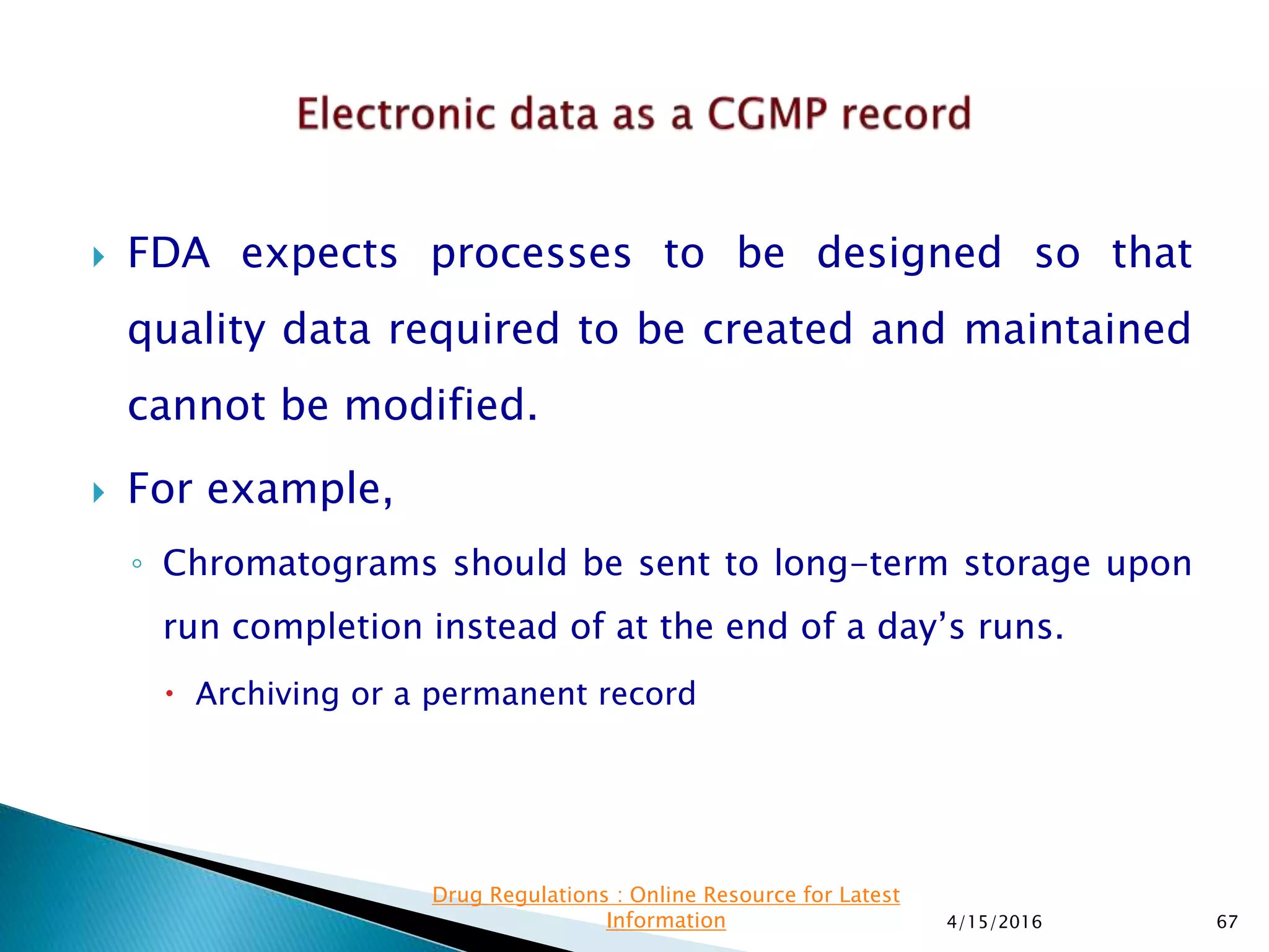 FDA expects processes to be designed so that
quality data required to be created and maintained
cannot be modified.
 For example,
◦ Chromatograms should be sent to long-term storage upon
run completion instead of at the end of a day’s runs.
 Archiving or a permanent record
4/15/2016 67
Drug Regulations : Online Resource for Latest
Information
 