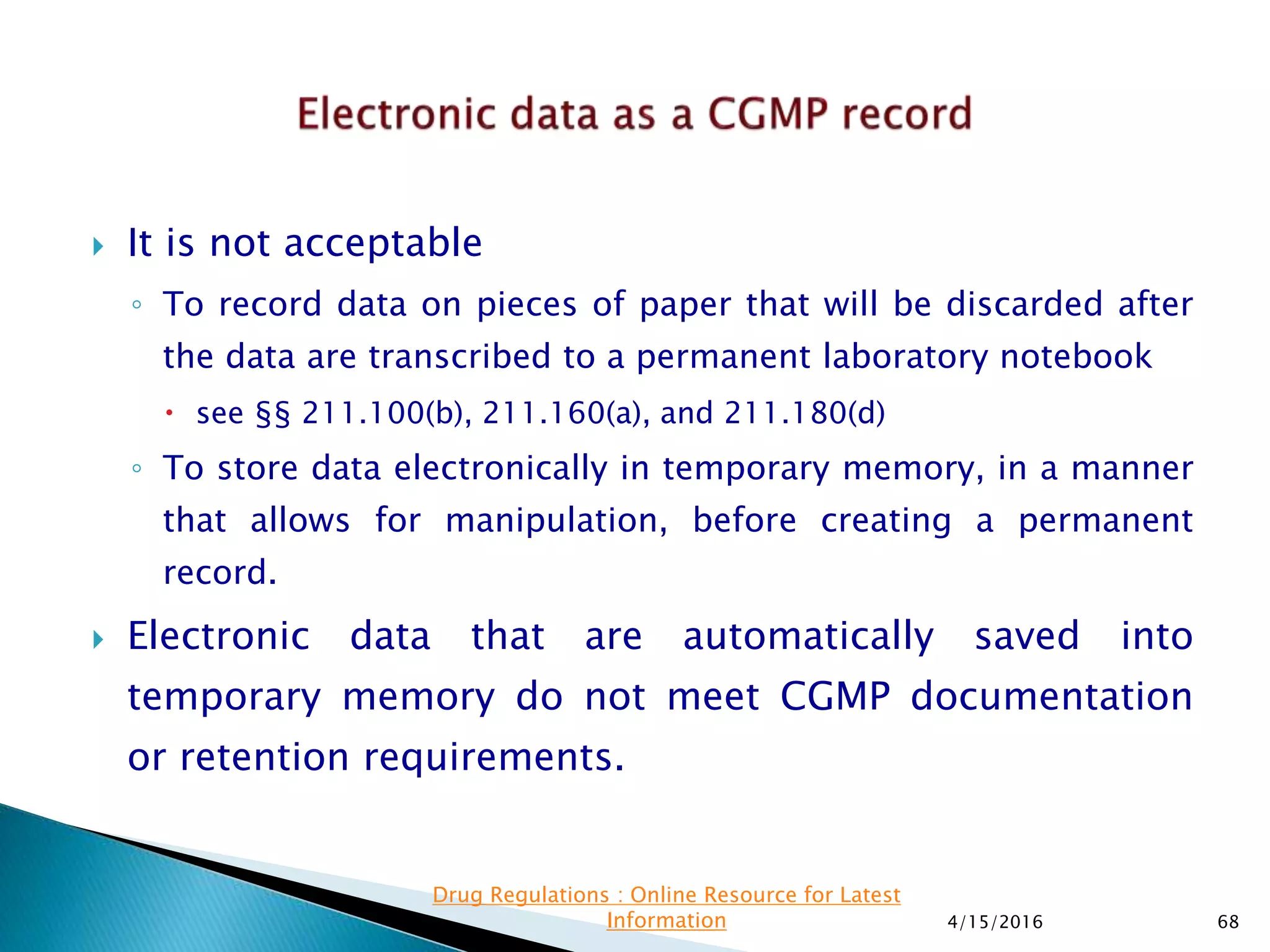  It is not acceptable
◦ To record data on pieces of paper that will be discarded after
the data are transcribed to a permanent laboratory notebook
 see §§ 211.100(b), 211.160(a), and 211.180(d)
◦ To store data electronically in temporary memory, in a manner
that allows for manipulation, before creating a permanent
record.
 Electronic data that are automatically saved into
temporary memory do not meet CGMP documentation
or retention requirements.
4/15/2016 68
Drug Regulations : Online Resource for Latest
Information
 