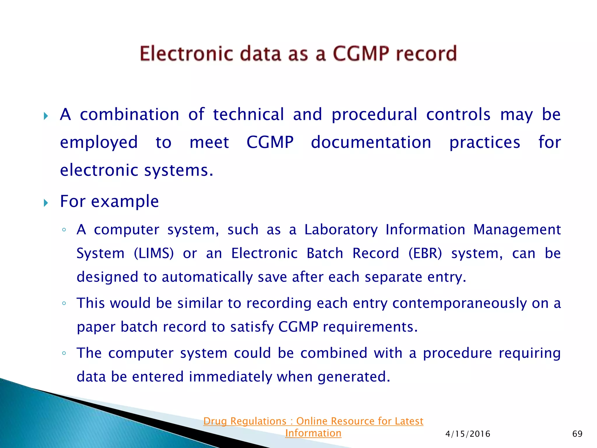  A combination of technical and procedural controls may be
employed to meet CGMP documentation practices for
electronic systems.
 For example
◦ A computer system, such as a Laboratory Information Management
System (LIMS) or an Electronic Batch Record (EBR) system, can be
designed to automatically save after each separate entry.
◦ This would be similar to recording each entry contemporaneously on a
paper batch record to satisfy CGMP requirements.
◦ The computer system could be combined with a procedure requiring
data be entered immediately when generated.
4/15/2016 69
Drug Regulations : Online Resource for Latest
Information
 