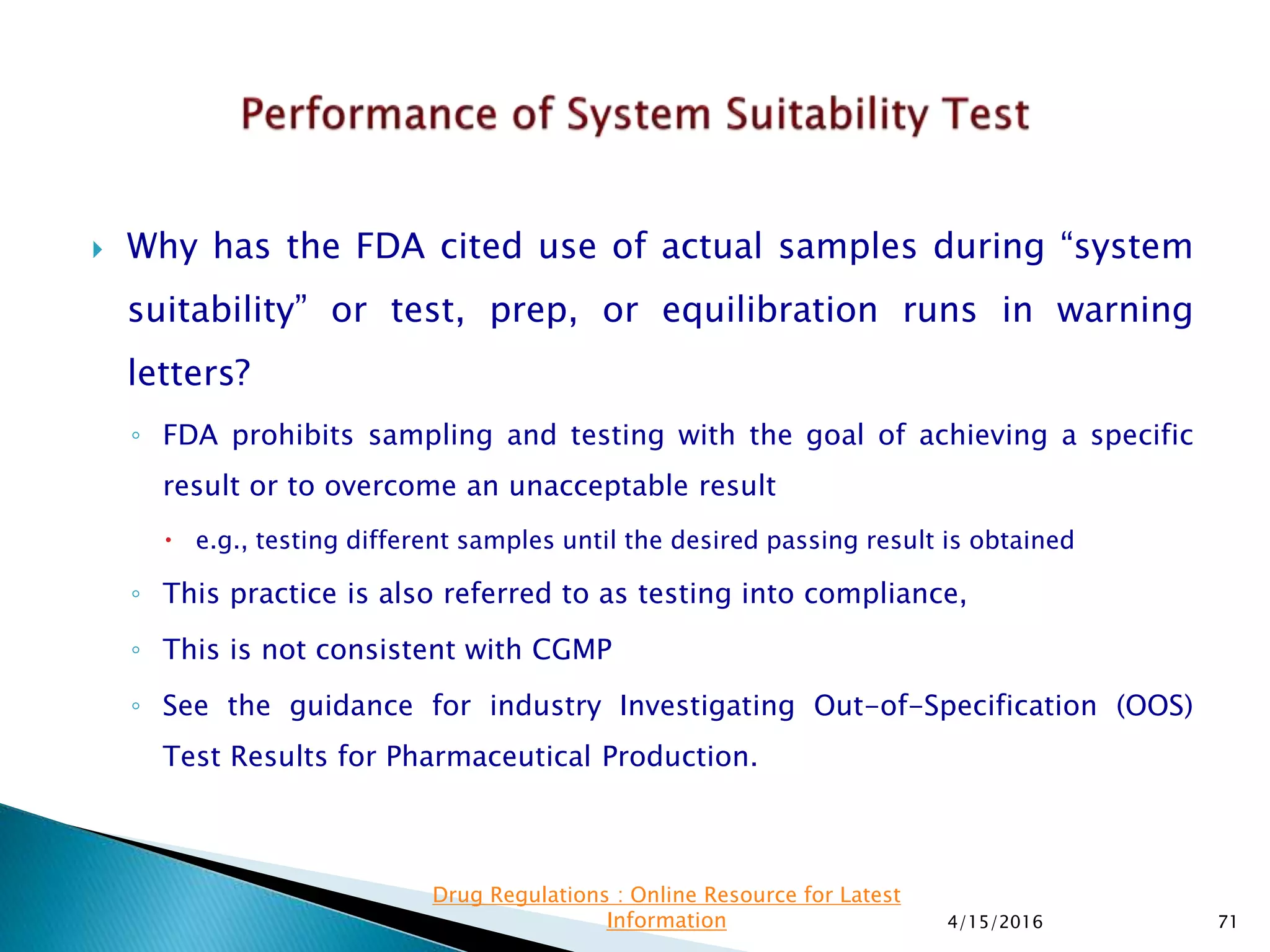  Why has the FDA cited use of actual samples during “system
suitability” or test, prep, or equilibration runs in warning
letters?
◦ FDA prohibits sampling and testing with the goal of achieving a specific
result or to overcome an unacceptable result
 e.g., testing different samples until the desired passing result is obtained
◦ This practice is also referred to as testing into compliance,
◦ This is not consistent with CGMP
◦ See the guidance for industry Investigating Out-of-Specification (OOS)
Test Results for Pharmaceutical Production.
4/15/2016 71
Drug Regulations : Online Resource for Latest
Information
 
