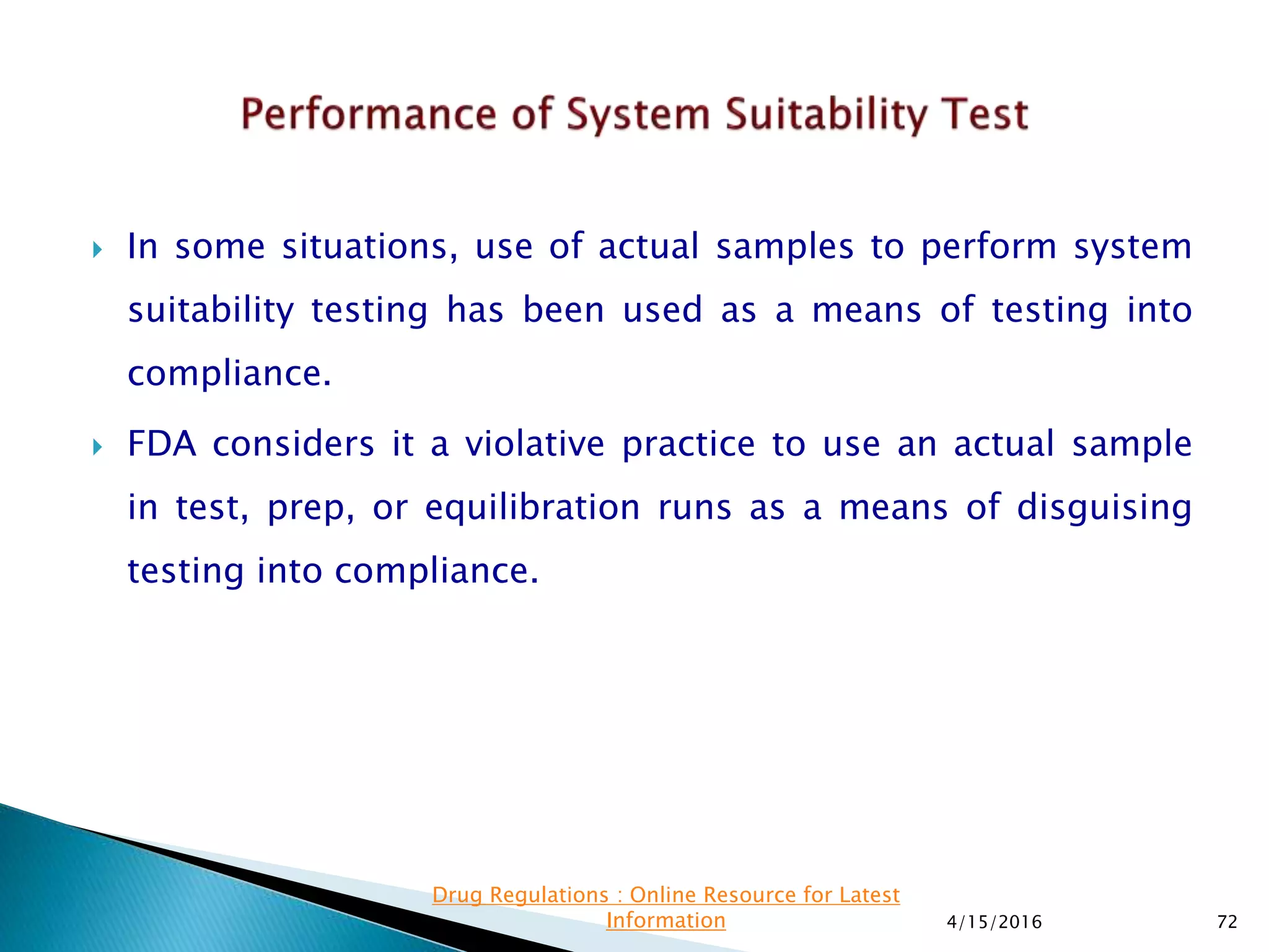  In some situations, use of actual samples to perform system
suitability testing has been used as a means of testing into
compliance.
 FDA considers it a violative practice to use an actual sample
in test, prep, or equilibration runs as a means of disguising
testing into compliance.
4/15/2016 72
Drug Regulations : Online Resource for Latest
Information
 