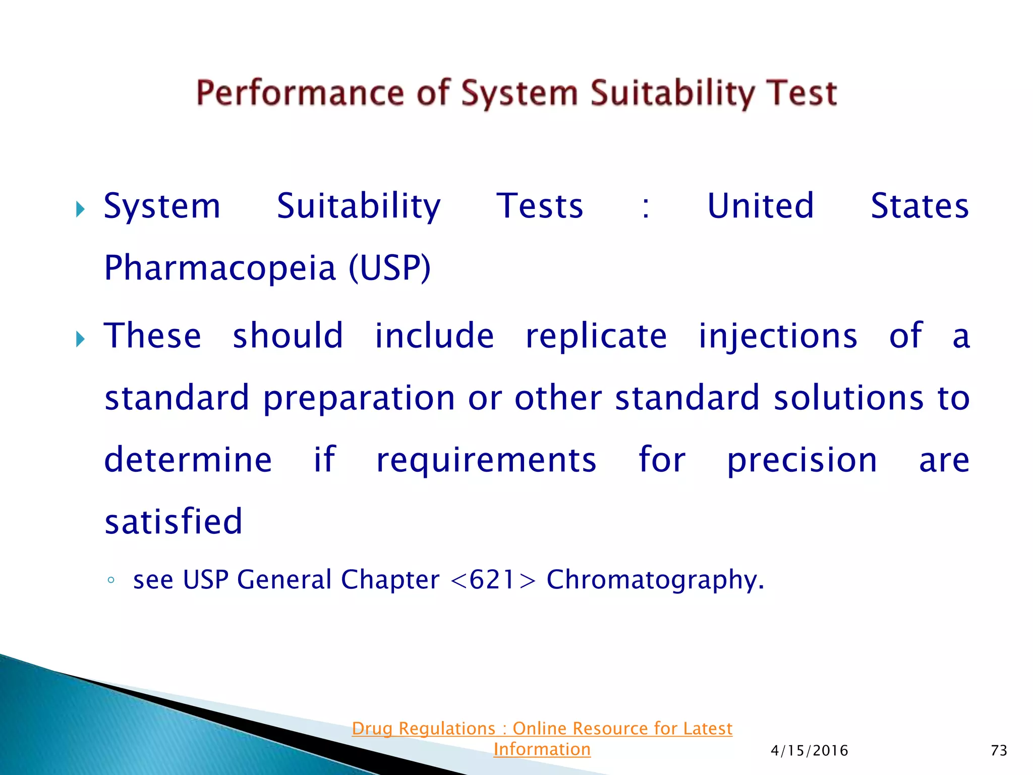  System Suitability Tests : United States
Pharmacopeia (USP)
 These should include replicate injections of a
standard preparation or other standard solutions to
determine if requirements for precision are
satisfied
◦ see USP General Chapter <621> Chromatography.
4/15/2016 73
Drug Regulations : Online Resource for Latest
Information
 