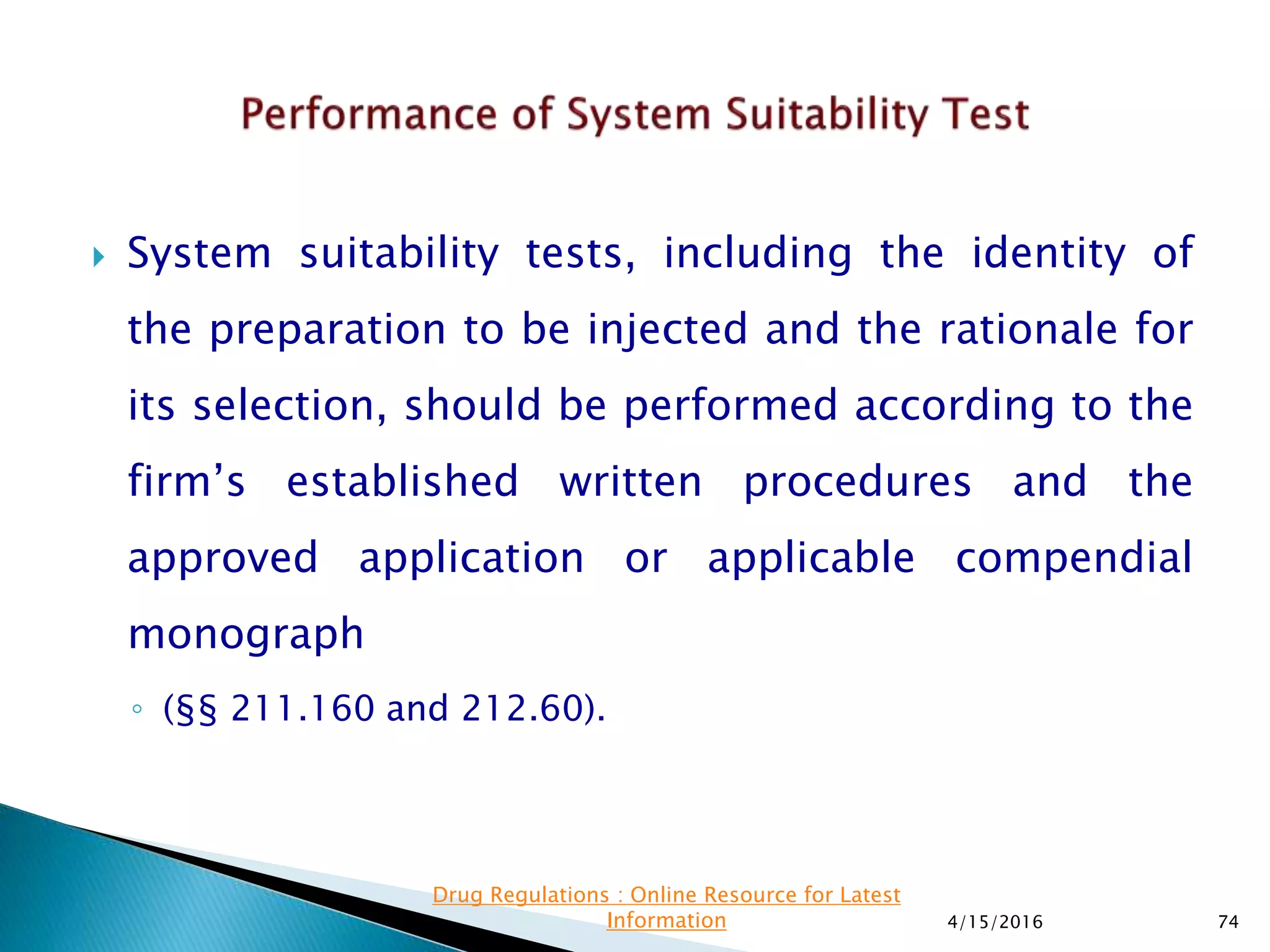  System suitability tests, including the identity of
the preparation to be injected and the rationale for
its selection, should be performed according to the
firm’s established written procedures and the
approved application or applicable compendial
monograph
◦ (§§ 211.160 and 212.60).
4/15/2016 74
Drug Regulations : Online Resource for Latest
Information
 