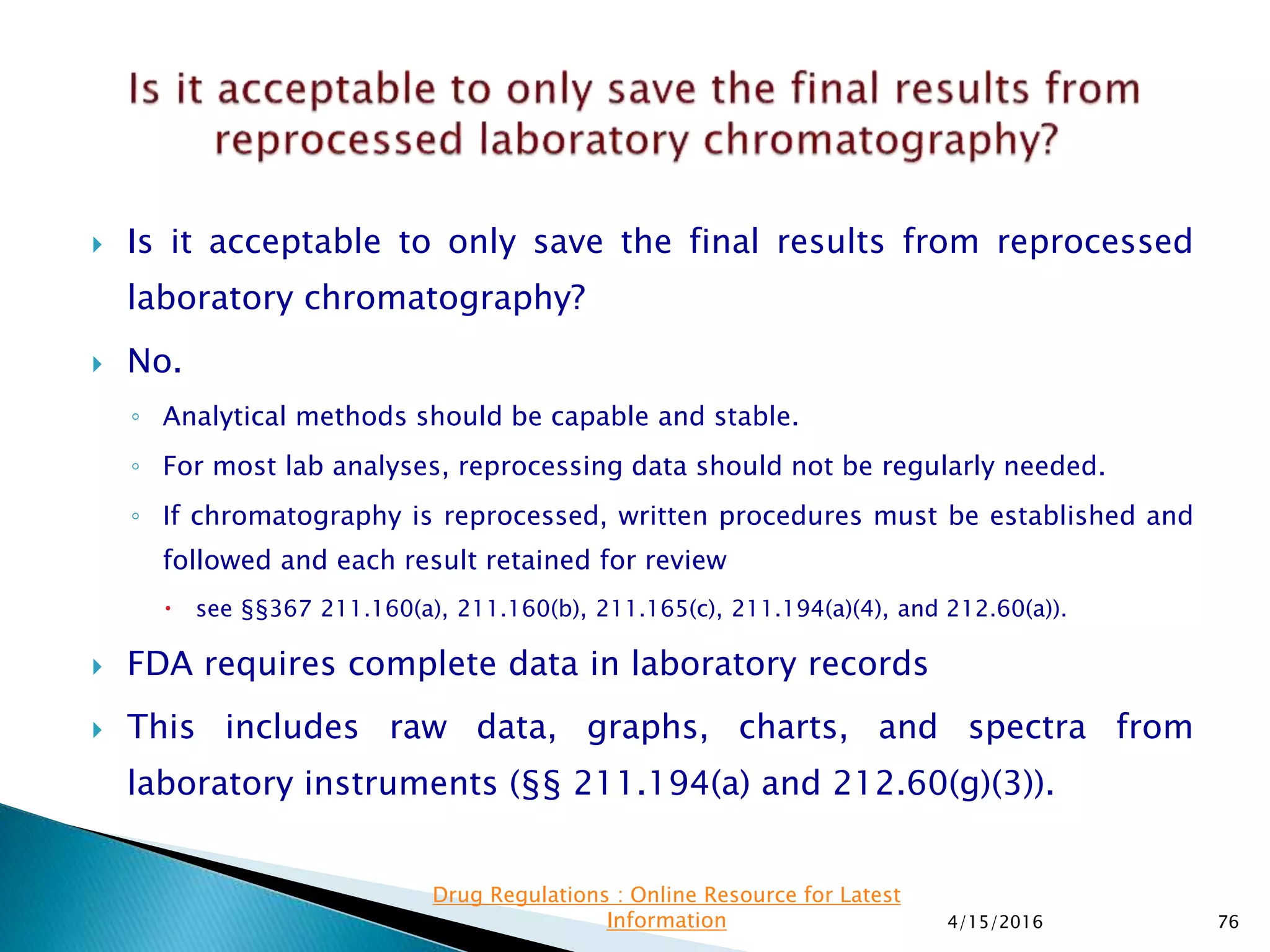  Is it acceptable to only save the final results from reprocessed
laboratory chromatography?
 No.
◦ Analytical methods should be capable and stable.
◦ For most lab analyses, reprocessing data should not be regularly needed.
◦ If chromatography is reprocessed, written procedures must be established and
followed and each result retained for review
 see §§367 211.160(a), 211.160(b), 211.165(c), 211.194(a)(4), and 212.60(a)).
 FDA requires complete data in laboratory records
 This includes raw data, graphs, charts, and spectra from
laboratory instruments (§§ 211.194(a) and 212.60(g)(3)).
4/15/2016 76
Drug Regulations : Online Resource for Latest
Information
 