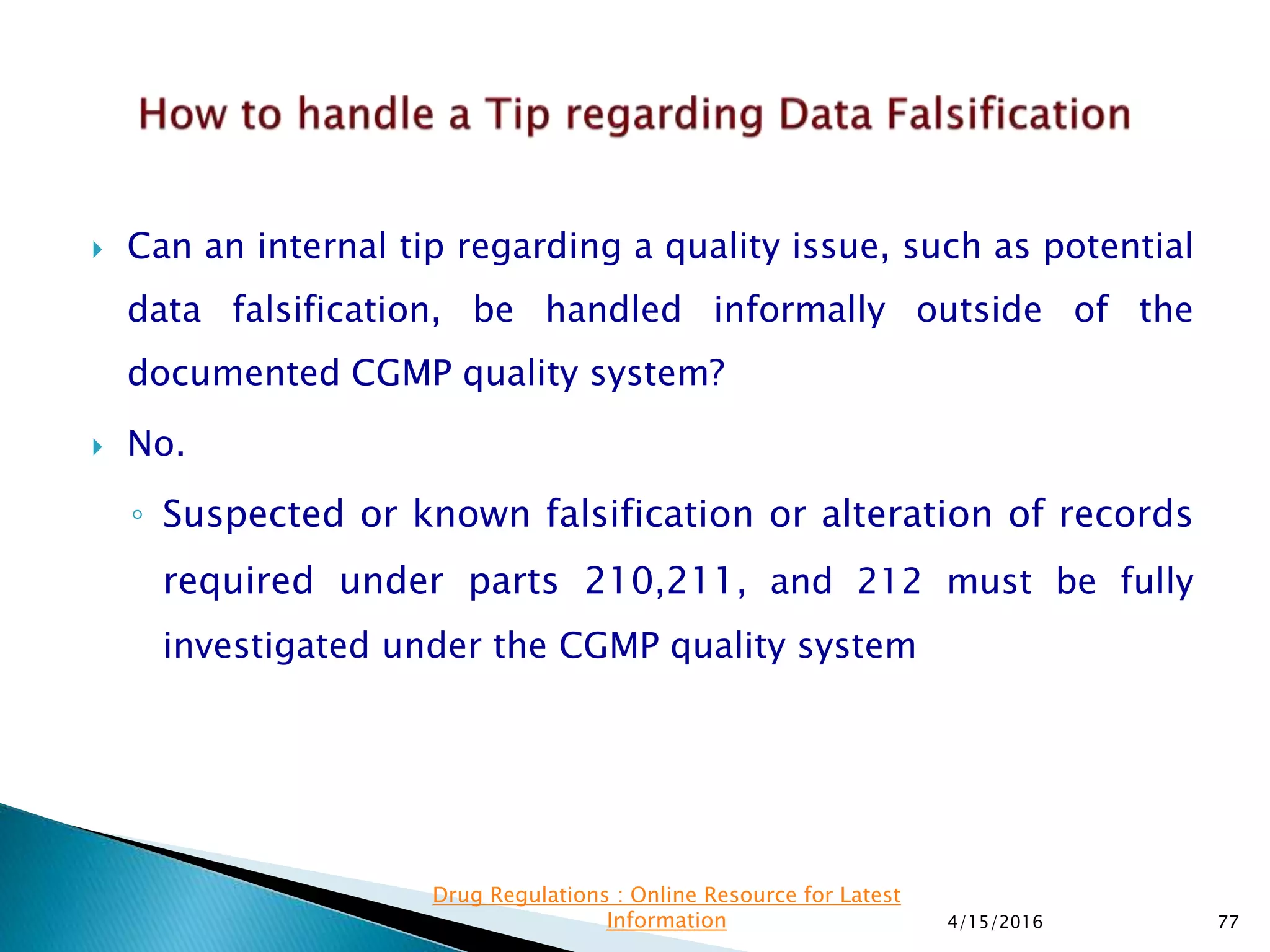  Can an internal tip regarding a quality issue, such as potential
data falsification, be handled informally outside of the
documented CGMP quality system?
 No.
◦ Suspected or known falsification or alteration of records
required under parts 210,211, and 212 must be fully
investigated under the CGMP quality system
4/15/2016 77
Drug Regulations : Online Resource for Latest
Information
 