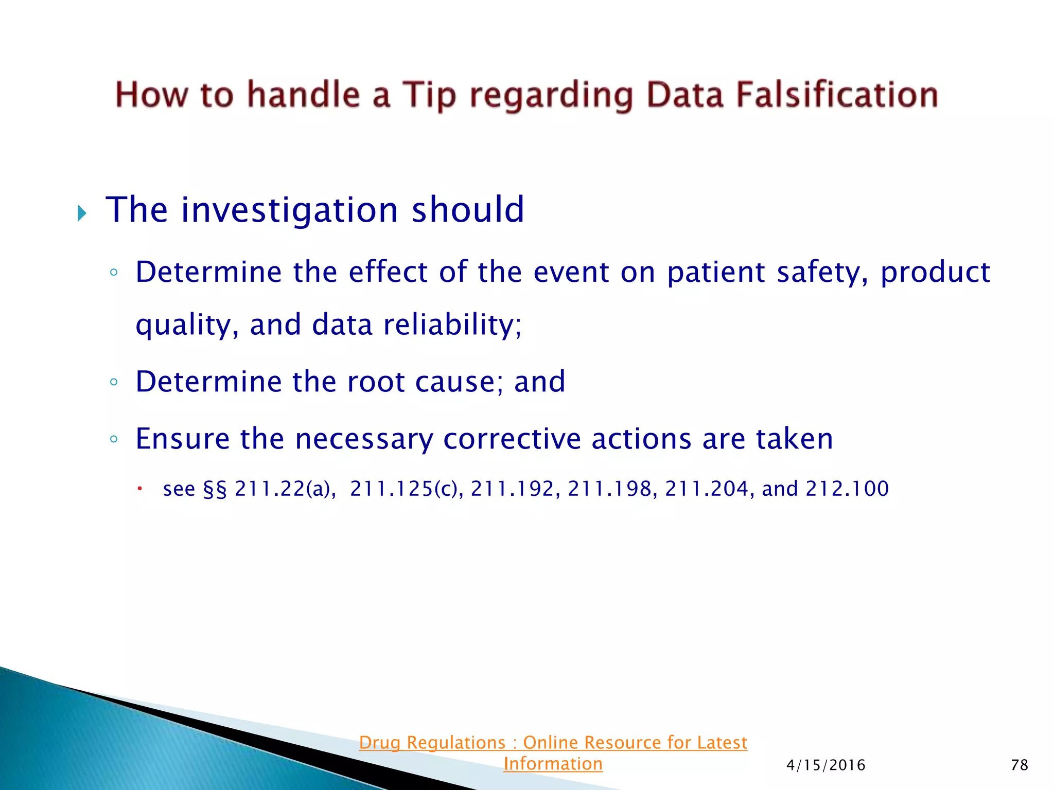  The investigation should
◦ Determine the effect of the event on patient safety, product
quality, and data reliability;
◦ Determine the root cause; and
◦ Ensure the necessary corrective actions are taken
 see §§ 211.22(a), 211.125(c), 211.192, 211.198, 211.204, and 212.100
4/15/2016 78
Drug Regulations : Online Resource for Latest
Information
 