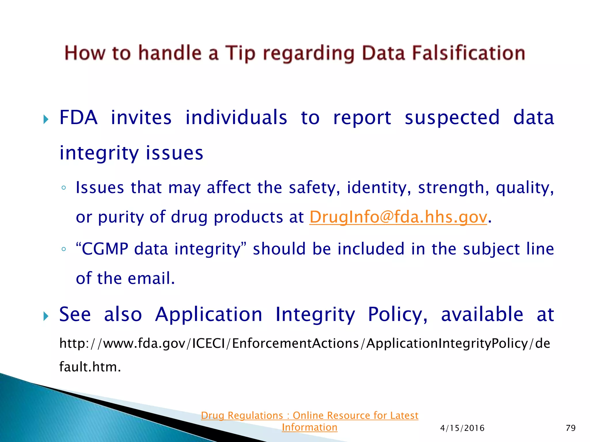  FDA invites individuals to report suspected data
integrity issues
◦ Issues that may affect the safety, identity, strength, quality,
or purity of drug products at DrugInfo@fda.hhs.gov.
◦ “CGMP data integrity” should be included in the subject line
of the email.
 See also Application Integrity Policy, available at
http://www.fda.gov/ICECI/EnforcementActions/ApplicationIntegrityPolicy/de
fault.htm.
4/15/2016 79
Drug Regulations : Online Resource for Latest
Information
 