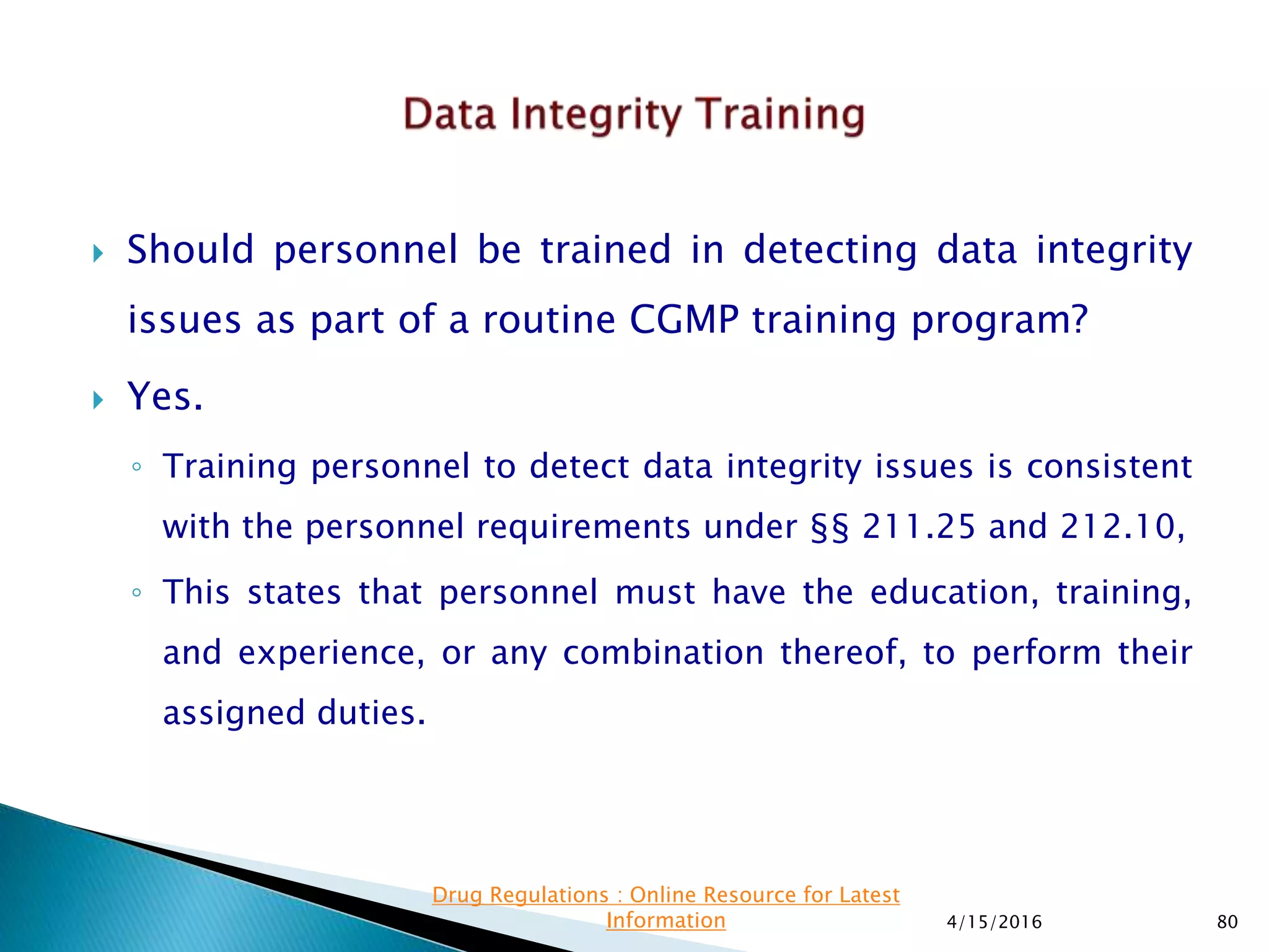  Should personnel be trained in detecting data integrity
issues as part of a routine CGMP training program?
 Yes.
◦ Training personnel to detect data integrity issues is consistent
with the personnel requirements under §§ 211.25 and 212.10,
◦ This states that personnel must have the education, training,
and experience, or any combination thereof, to perform their
assigned duties.
4/15/2016 80
Drug Regulations : Online Resource for Latest
Information
 