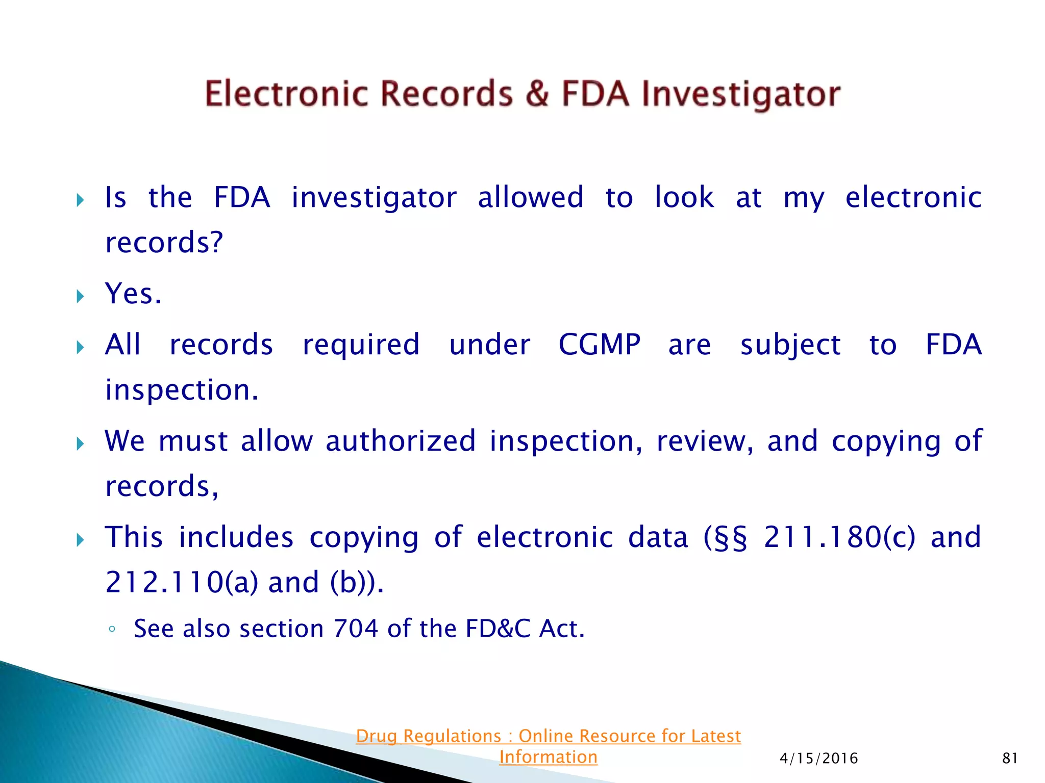  Is the FDA investigator allowed to look at my electronic
records?
 Yes.
 All records required under CGMP are subject to FDA
inspection.
 We must allow authorized inspection, review, and copying of
records,
 This includes copying of electronic data (§§ 211.180(c) and
212.110(a) and (b)).
◦ See also section 704 of the FD&C Act.
4/15/2016 81
Drug Regulations : Online Resource for Latest
Information
 