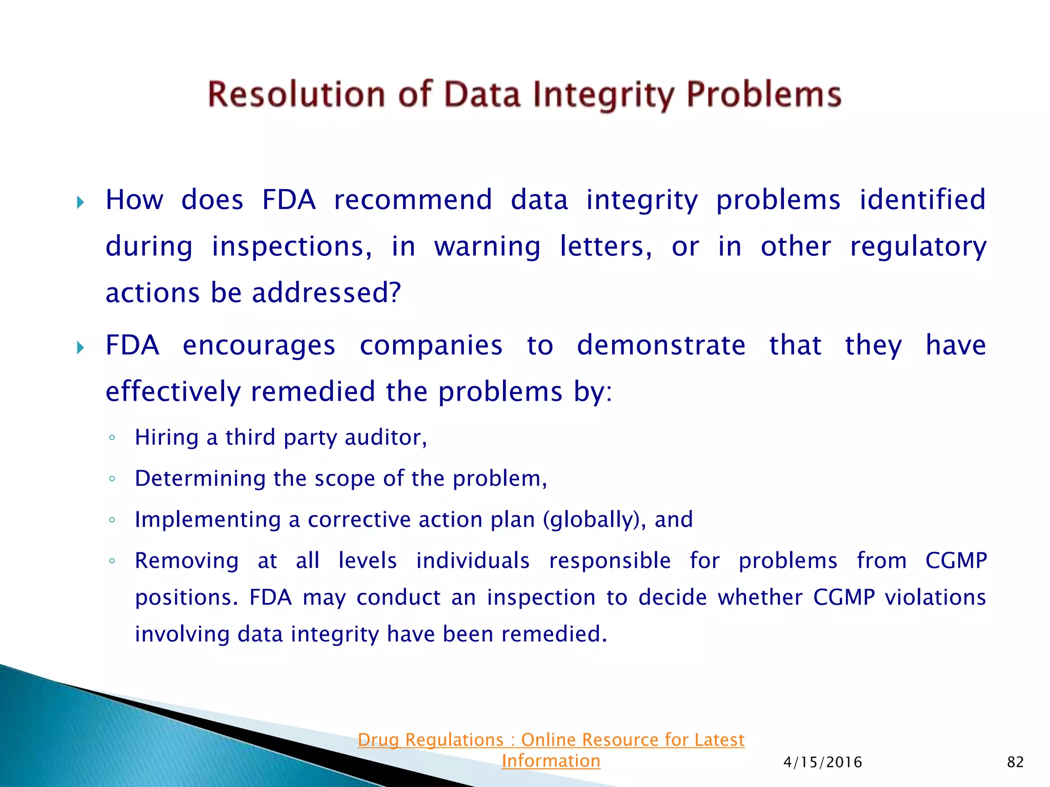  How does FDA recommend data integrity problems identified
during inspections, in warning letters, or in other regulatory
actions be addressed?
 FDA encourages companies to demonstrate that they have
effectively remedied the problems by:
◦ Hiring a third party auditor,
◦ Determining the scope of the problem,
◦ Implementing a corrective action plan (globally), and
◦ Removing at all levels individuals responsible for problems from CGMP
positions. FDA may conduct an inspection to decide whether CGMP violations
involving data integrity have been remedied.
4/15/2016 82
Drug Regulations : Online Resource for Latest
Information
 